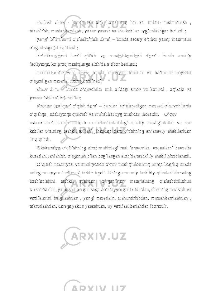 aralash dars - bunda ish olib borishning har xil turlari- tushuntirish , tekshirish, mustahkamlash , yakun yasash va shu kabilar uyg’unlashgan bo’ladi ; yangi bilimlarni o’zlashtirish darsi – bunda asosiy e’tibor yangi materialni o’rganishga jalb qilinadi; ko’nikmalarni hosil qilish va mustahkamlash darsi - bunda amaliy faoliyatga, ko’proq mashqlarga alohida e’tibor beriladi; umumlashtiruvchi dars - bunda muayyan temalar va bo’limlar boyicha o’rganilgan material tizimga solinadi; sinov dars – bunda o’quvchilar turli xildagi sinov va kontrol , og’zaki va yozma ishlarni bajaradilar; sinfdan tashqari o’qish darsi – bundan ko’zlanadigan maqsad o’quvchilarda o’qishga , adabiyotga qiziqish va muhabbat uyg’otishdan iboratdir. O’quv ustaxonalari hamda maktab er uchastkalaridagi amaliy mashg’ulotlar va shu kabilar o’zining tashkil etilishi jihatidan dars o’tishning an’anaviy shakllaridan farq qiladi. Ekskursiya o’qitishning atrof-muhitdagi real jarayonlar, voqealarni bevosita kuzatish, tanishish, o’rganish bilan bog’langan alohida tashkiliy shakli hisoblanadi. O’qitish nazariyasi va amaliyotida o’quv mashg’ulotining turiga bog’liq tarzda uning muayyan tuzilmasi tarkib topdi. Uning umumiy tarkibiy qismlari darsning boshlanishini tashkil etishdan, o’rganilgan materialning o’zlashtirilishini tekshirishdan, yangisini o’rganishga doir tayyorgarlik ishidan, darsning maqsadi va vazifalarini belgilashdan , yangi materialni tushuntirishdan, mustahkamlashdan , takrorlashdan, darsga yakun yasashdan, uy vazifasi berishdan iboratdir. 