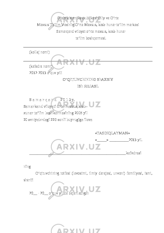 O’zbekiston Respublikasi Oliy va O’rta Maxsus Ta’lim Vazirligi O’rta Maxsus, kasb- h unar ta’lim markazi Samar q and viloyat o’rta maxsus, kasb- h unar ta’lim bosh q armasi. (kollej nomi) (kafedra nomi) 20 1 2-20 1 3 o’quv yili O’QITUVChINING ShAXSIY ISh REJASI. S a m a r q a n d – 2 0 1 3 y. Samarkand viloyati urta maxsus,kasb xunar ta’lim boshkarmasining 2005 yil 20 sentyabrdagi 226-sonli buyrugiga ilova «TASDI Q LAYMAN» «_____» __________20 1 3 yil. __________________________________________________ kafedrasi _____________________________________________________________ ning O’qituvchining toifasi (lavozimi, ilmiy darajasi, unvoni) familiyasi, ismi, sharifi 20__ - 20__ o’quv yilida bajariladigan 