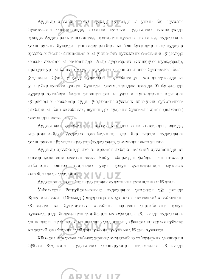 Аудитор ҳисоботи икки нусхада тузилади ва унинг бир нусхаси буютмачига топширилади, иккинчи нусхаси аудиторлик текширувида қолади. Аудиторлик ташкилотида қоладиган нусханинг охирида аудиторлик текширувини буюртган ташкилот рахбари ва бош бухгалтерининг аудитор ҳисоботи билан танишганлиги ва унинг бир нусхасини олганлиги тўғрисида тилхат ёзилади ва имзоланади. Агар аудиторлик текшируви мулкдорлар, прокуратура ва бошқа ҳ уқуқни муҳофаза қилиш органлари буюртмаси билан ўтқазилган бўлса, у ҳолда аудиторнинг ҳисоботи уч нусхада тузилади ва унинг бир нусхаси аудитни буюртган томонга тақдим этилади. Ушбу ҳолатда аудитор ҳисоботи билан танишганлик ва уларни нусхаларини олганлик тўғрисидаги тилхатлар аудит ўтқазилган хўжалик юритувчи субъектнинг рахбари ва бош ҳисобчиси, шунингдек аудитни буюртган орган (шахслар) томонидан имзоланади. Аудиторлик ҳисоботининг ҳажми варақлар сони жиҳатидан, одатда, чегараланмайди. Аудитор ҳисоботининг ҳар бир варағи аудиторлик текширувини ўтказган аудитор (аудиторлар) томонидан имзоланади. Аудитор ҳисоботида акс эттирилган ахборот махфий ҳисобланади ва ошкор қилиниши мумкин эмас. Ушбу ахборотдан фойдаланган шахслар ахборотни ошкор қилганлик учун қонун ҳужжатларига мувофиқ жавобгарликга тортилади. Аудиторнинг ҳисоботи аудиторлик хулосасини тузишга асос бўлади. Ўзбекистон Республикасининг аудиторлик фаолияти тўғ рисида Қонунига асосан (19-модда) «аудиторлик хулосаси - молиявий ҳисоботнинг тўғрилиги ва бухгалтерия ҳисобини юритиш тартибининг қонун ҳужжатларида белгиланган талабларга мувофиқлиги тўғрисида аудиторлик ташкилотининг фикри ёзма шаклда ифодаланган, хўжалик юритувчи субъект молиявий ҳисоботидан фойдаланувчилар учун очиқ бўлган ҳужжат». Хўжалик юритувчи субъектларнинг молиявий ҳисоботларини текшириш бўйича ўтқазилган аудиторлик текширувлари натижалари тўғрисида 