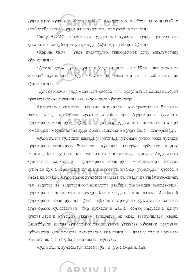 аудиторлик хулосаси 70-сон АФМС «Аудитор ҳ исоботи ва молиявий ҳ исобот тўғ рисида аудиторлик хулосаси» га мувофиқ тузилади. Ушбу АФМС га мувофиқ аудиторлик хулосаси худди аудиторнинг ҳисоботи каби қуйидаги уч қисмдан (бўлимдан) иборат бўлади: • Кириш қисм - унда аудиторлик ташкилотига доир маълумотлар кўрсатилади; • Асосий қисм - унда аудитни ўтқазилишига асос бўлган шартнома ва меъёрий ҳужжатлар, аудит объектлари, томонларнинг жавобгарликлари кўрсатилади. • Хулоса қисми - унда молиявий ҳисоботнинг қонунлар ва бошқа меъёрий хужжатларга мос келиши ёки келмаслиги кўрсатилади. Аудиторлик хулосаси юқорида келтирилган маълумотларни ўз ичига олган, қисқа мазмунли хужжат ҳисобланади. Аудиторлик ҳисоботи аудиторлик текширувини ўтқазган аудитор, аудиторлик ташкилоти раҳбари томонидан имзоланади ва аудиторлик ташкилоти муҳри билан тасдиқланади. Аудиторлик хулосаси камида уч нусхада тузилади, унинг икки нусхаси аудиторлик текшируви ўтказилган хўжалик юритувчи субъектга тақдим этилади, бир нусхаси эса аудиторлик ташкилотида қолади. Аудиторлик хулосасига корхонанинг аудиторлик текшируви материаллари асосида тузилган бухгалтерия баланси ва молиявий натижалар тўғрисидаги ҳисоботи илова қилинади. Аудиторлик хулосасига илова қилинадиган ушбу хужжатлар ҳам аудитор ва аудиторлик ташкилоти раҳбари томонидан имзоланиши, аудиторлик ташкилотининг муҳри билан тасдиқланиши лозим. Мажбурий аудиторлик текширувидан ўтган хўжалик юритувчи субъектлар олинган аудиторлик хулосасининг бир нусхасини давлат солиқ идорасига қонун ҳужжатларига мувофиқ тақдим этишлари ва қайд эттиришлари керак. Ташаббусли асосда аудиторлик текширувини ўтказган хўжалик юритувчи субъектлар ҳам олинган аудиторлик хулосаларини давлат солиқ органига топширишлари ва қайд эттиришлари мумкин. Аудиторлик хулосалари асосан тўртта турга ажратилади: 