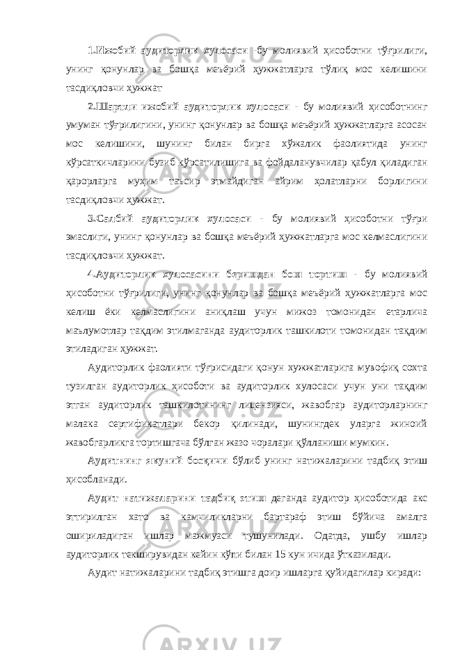 1.Ижобий аудиторлик хулосаси -бу молиявий ҳисоботни тўғрилиги, унинг қонунлар ва бошқа меъёрий ҳужжатларга тўлиқ мос келишини тасдиқловчи ҳужжат 2.Шартли ижобий аудиторлик хулосаси - бу молиявий ҳисоботнинг умуман тўғрилигини, унинг қонунлар ва бошқа меъёрий ҳужжатларга асосан мос келишини, шунинг билан бирга хўжалик фаолиятида унинг кўрсаткичларини бузиб кўрсатилишига ва фойдаланувчилар қабул қиладиган қарорларга муҳим таъсир этмайдиган айрим ҳолатларни борлигини тасдиқловчи ҳужжат. 3.Салбий аудиторлик хулосаси - бу молиявий ҳисоботни тўғри эмаслиги, унинг қонунлар ва бошқа меъёрий ҳужжатларга мос келмаслигини тасдиқловчи ҳужжат. 4.Аудиторлик хулосасини беришдан бош тортиш - бу молиявий ҳисоботни тўғрилиги, унинг қонунлар ва бошқа меъёрий ҳужжатларга мос келиш ёки келмаслигини аниқлаш учун мижоз томонидан етарлича маълумотлар тақдим этилмаганда аудиторлик ташкилоти томонидан тақдим этиладиган ҳужжат. Аудиторлик фаолияти тўғрисидаги қонун хужжатларига мувофиқ сохта тузилган аудиторлик ҳисоботи ва аудиторлик хулосаси учун уни тақдим этган аудиторлик ташкилотининг лицензияси, жавобгар аудиторларнинг малака сертификатлари бекор қилинади, шунингдек уларга жиноий жавобгарликга тортишгача бўлган жазо чоралари қўлланиши мумкин. Аудитнинг якуний босқичи бўлиб унинг натижаларини тадбиқ этиш ҳисобланади. Аудит натижаларини тадбиқ этиш деганда аудитор ҳисоботида акс эттирилган хато ва камчиликларни бартараф этиш бўйича амалга ошириладиган ишлар мажмуаси тушунилади. Одатда, ушбу ишлар аудиторлик текширувидан кейин кўпи билан 15 кун ичида ўтказилади. Аудит натижаларини тадбиқ этишга доир ишларга қуйидагилар киради: 