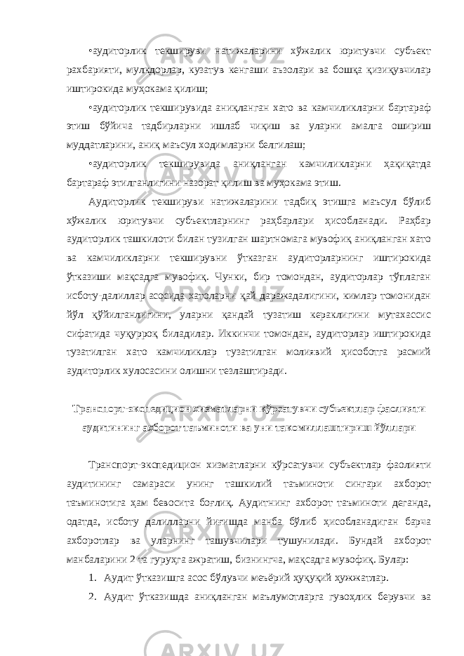 •аудиторлик текшируви натижаларини хўжалик юритувчи субъект рахбарияти, мулкдорлар, кузатув кенгаши аъзолари ва бошқа қизиқувчилар иштирокида муҳокама қилиш; •аудиторлик текширувида аниқланган хато ва камчиликларни бартараф этиш бўйича тадбирларни ишлаб чиқиш ва уларни амалга ошириш муддатларини, аниқ маъсул ходимларни белгилаш; •аудиторлик текширувида аниқланган камчиликларни ҳақиқатда бартараф этилганлигини назорат қилиш ва муҳокама этиш. Аудиторлик текшируви натижаларини тадбиқ этишга маъсул бўлиб хўжалик юритувчи субъектларнинг раҳбарлари ҳисобланади. Раҳбар аудиторлик ташкилоти билан тузилган шартномага мувофиқ аниқланган хато ва камчиликларни текширувни ўтказган аудиторларнинг иштирокида ўтказиши мақсадга мувофиқ. Чунки, бир томондан, аудиторлар тўплаган исботу-далиллар асосида хатоларни қай даражадалигини, кимлар томонидан йўл қўйилганлигини, уларни қандай тузатиш кераклигини мутахассис сифатида чуқурроқ биладилар. Иккинчи томондан, аудиторлар иштирокида тузатилган хато камчиликлар тузатилган молиявий ҳисоботга расмий аудиторлик хулосасини олишни тезлаштиради. Транспорт-экспедицион хизматларни кўрсатувчи субъектлар фаолияти аудитининг ахборот таъминоти ва уни такомиллаштириш йўллари Транспорт-экспедицион хизматларни кўрсатувчи субъектлар фаолияти аудитининг самараси унинг ташкилий таъминоти сингари ахборот таъминотига ҳам бевосита боғлиқ. Аудитнинг ахборот таъминоти деганда, одатда, исботу далилларни йиғишда манба бўлиб ҳисобланадиган барча ахборотлар ва уларнинг ташувчилари тушунилади. Бундай ахборот манбаларини 2 та гуруҳга ажратиш, бизнингча, мақсадга мувофиқ. Булар: 1. Аудит ўтказишга асос бўлувчи меъёрий ҳуқуқий ҳужжатлар. 2. Аудит ўтказишда аниқланган маълумотларга гувоҳлик берувчи ва 