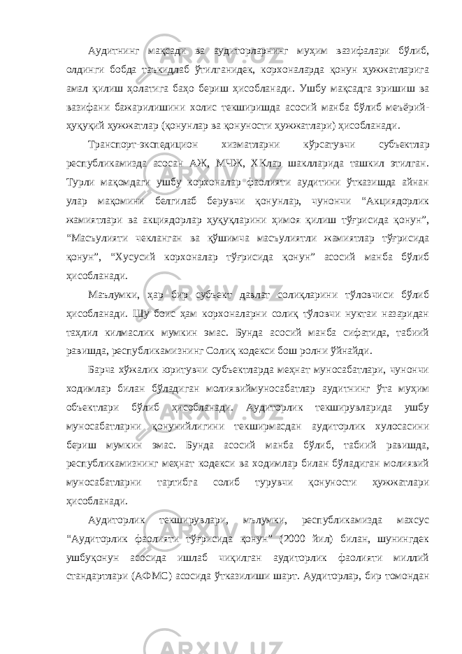 Аудитнинг мақсади ва аудиторларнинг муҳим вазифалари бўлиб, олдинги бобда таъкидлаб ўтилганидек, корхоналарда қонун ҳужжатларига амал қилиш ҳолатига баҳо бериш ҳисобланади. Ушбу мақсадга эришиш ва вазифани бажарилишини холис текширишда асосий манба бўлиб меъёрий- ҳуқуқий ҳужжатлар (қонунлар ва қонуности ҳужжатлари) ҳисобланади. Транспорт-экспедицион хизматларни кўрсатувчи субъектлар республикамизда асосан АЖ, МЧЖ, ХКлар шаклларида ташкил этилган. Турли мақомдаги ушбу корхоналар фаолияти аудитини ўтказишда айнан улар мақомини белгилаб берувчи қонунлар, чунончи “Акциядорлик жамиятлари ва акциядорлар ҳуқуқларини ҳимоя қилиш тўғрисида қонун”, “Масъулияти чекланган ва қўшимча масъулиятли жамиятлар тўғрисида қонун”, “Хусусий корхоналар тўғрисида қонун” асосий манба бўлиб ҳисобланади. Маълумки, ҳар бир субъект давлат солиқларини тўловчиси бўлиб ҳисобланади. Шу боис ҳам корхоналарни солиқ тўловчи нуктаи назаридан таҳлил килмаслик мумкин эмас. Бунда асосий манба сифатида, табиий равишда, республикамизнинг Солиқ кодекси бош ролни ўйнайди. Барча хўжалик юритувчи субъектларда меҳнат муносабатлари, чунончи ходимлар билан бўладиган молиявиймуносабатлар аудитнинг ўта муҳим объектлари бўлиб ҳисобланади. Аудиторлик текширувларида ушбу муносабатларни қонунийлигини текширмасдан аудиторлик хулосасини бериш мумкин эмас. Бунда асосий манба бўлиб, табиий равишда, республикамизнинг меҳнат кодекси ва ходимлар билан бўладиган молиявий муносабатларни тартибга солиб турувчи қонуности ҳужжатлари ҳисобланади. Аудиторлик текширувлари, мълумки, республикамизда махсус “Аудиторлик фаолияти тўғрисида қонун” (2000 йил) билан, шунингдек ушбуқонун асосида ишлаб чиқилган аудиторлик фаолияти миллий стандартлари (АФМС) асосида ўтказилиши шарт. Аудиторлар, бир томондан 