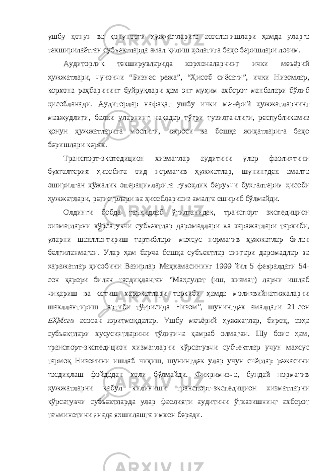 ушбу қонун ва қонуности ҳужжатларига асосланишлари ҳамда уларга текширилаётган субъектларда амал қилиш ҳолатига баҳо беришлари лозим. Аудиторлик текширувларида корхоналарнинг ички меъёрий ҳужжатлари, чунончи “Бизнес режа”, “Ҳисоб сиёсати”, ички Низомлар, корхона раҳбарининг буйруқлари ҳам энг муҳим ахборот манбалари бўлиб ҳисобланади. Аудиторлар нафақат ушбу ички меъёрий ҳужжатларнинг мавжудлиги, балки уларнинг нақадар тўғри тузилганлиги, республикамиз қонун ҳужжатларига мослиги, ижроси ва бошқа жиҳатларига баҳо беришлари керак. Транспорт-экспедицион хизматлар аудитини улар фаолиятини бухгалтерия ҳисобига оид норматив ҳужжатлар, шунингдек амалга оширилган хўжалик операцияларига гувоҳлик берувчи бухгалтерия ҳисоби ҳужжатлари, регистрлари ва ҳисобларисиз амалга ошириб бўлмайди. Олдинги бобда таъкидлаб ўтилганидек, транспорт экспедицион хизматларни кўрсатувчи субъектлар даромадлари ва харажатлари таркиби, уларни шакллантириш тартиблари махсус норматив ҳужжатлар билан белгиланмаган. Улар ҳам барча бошқа субъектлар сингари даромадлар ва харажатлар ҳисобини Вазирлар Маҳкамасининг 1999 йил 5 февралдаги 54- сон қарори билан тасдиқланган “Маҳсулот (иш, хизмат) ларни ишлаб чиқариш ва сотиш харажатлари таркиби ҳамда молиявийнатижаларни шакллантириш тартиби тўғрисида Низом”, шунингдек амалдаги 21-сон БҲМсга асосан юритмоқдалар. Ушбу меъёрий ҳужжатлар, бироқ, соҳа субъектлари хусусиятларини тўлиғича қамраб олмаган. Шу боис ҳам, транспорт-экспедицион хизматларни кўрсатувчи субъектлар учун махсус тармоқ Низомини ишлаб чиқиш, шунингдек улар учун счётлар режасини тасдиқлаш фойдадан холи бўлмайди. Фикримизча, бундай норматив ҳужжатларни кабул килиниши транспорт-экспедицион хизматларни кўрсатувчи субъектларда улар фаолияти аудитини ўтказишнинг ахборот таъминотини янада яхшилашга имкон беради. 