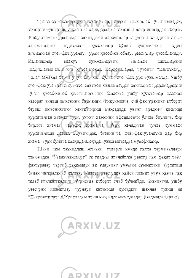 Транспорт-экспедицион хизматлар, олдин таъкидлаб ўтганимиздек, юкларни тушириш, сақлаш ва харидорларга юклашга доир ишлардан иборат. Ушбу хизмат турларидан олинадиган даромадлар ва уларга кетадиган сарф- харажатларни тасдиқловчи ҳужжатлар бўлиб буюртмачига тақдим этиладиган счёт-фактуралар, турли ҳисоб-китоблар, реестрлар ҳисобланади. Изланишлар мазкур ҳужжатларнинг типовой шаклларини тасдиқланмаганлигини кўрсатмоқда. Корхоналарда, чунончи “Самарканд- Тола” МЧЖда барча учун бир хил бўлган счёт-фактура тузилмоқда. Ушбу счёт-фактура транспорт-экспедицион хизматлардан олинадиган даромадларни тўғри ҳисоб-китоб қилинганлигини бевосита ушбу ҳужжатлар асосида назорат қилиш имконини бермайди. Фикримизча, счё-фактуранинг ахборот бериш имкониятини кенгайтириш мақсадида унинг предмет қисмида кўрсатилган хизмат тури, унинг ҳажмини ифодаловчи ўлчов бирлиги, бир бирлик хизмат тарифи, хизматга тўғри келадиган тўлов суммаси кўрсатилиши лозим. Шунингдек, бизнингча, счёт-фактураларни ҳар бир хизмат тури бўйича алоҳида-алоҳида тузиш мақсадга мувофиқдир. Шуни ҳам таъкидлаш жоизки, ҳозирги кунда пахта терминаллари томонидан “Ўзпахтаэкспорт” га тақдим этилаётган реестр ҳам фақат счёт- фактуралар тартиб рақамлари ва уларнинг умумий суммасини кўрсатиш билан чегараланиб қолган. Мазкур реестрдан қайси хизмат учун қанча ҳақ талаб этилаётганлиги тўғрисида ахборот олиб бўлмайди. Бизнингча, ушбу реестрни хизматлар турлари кесимида қуйидаги шаклда тузиш ва “Пахтаэкспорт” АЖга тақдим этиш мақсадга мувофиқдир (жадвалга қаранг). 