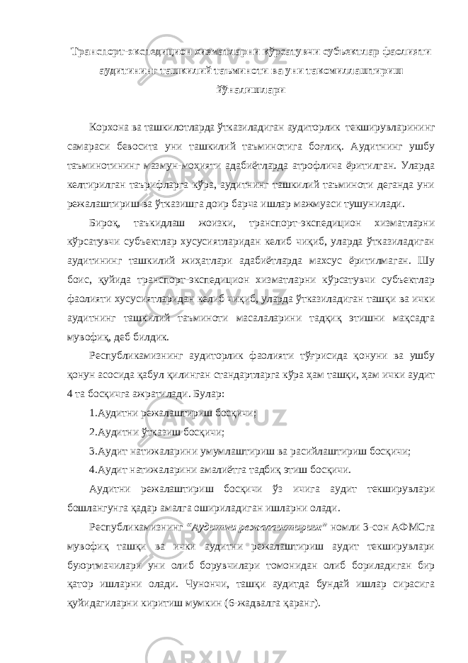 Транспорт-экспедицион хизматларни кўрсатувчи субъектлар фаолияти аудитининг ташкилий таъминоти ва уни такомиллаштириш йўналишлари Корхона ва ташкилотларда ўтказиладиган аудиторлик текширувларининг самараси бевосита уни ташкилий таъминотига боғлиқ. Аудитнинг ушбу таъминотининг мазмун-моҳияти адабиётларда атрофлича ёритилган. Уларда келтирилган таърифларга кўра, аудитнинг ташкилий таъминоти деганда уни режалаштириш ва ўтказишга доир барча ишлар мажмуаси тушунилади. Бироқ, таъкидлаш жоизки, транспорт-экспедицион хизматларни кўрсатувчи субъектлар хусусиятларидан келиб чиқиб, уларда ўтказиладиган аудитининг ташкилий жиҳатлари адабиётларда махсус ёритилмаган. Шу боис, қуйида транспорт-экспедицион хизматларни кўрсатувчи субъектлар фаолияти хусусиятларидан келиб чиқиб, уларда ўтказиладиган ташқи ва ички аудитнинг ташкилий таъминоти масалаларини тадқиқ этишни мақсадга мувофиқ, деб билдик. Республикамизнинг аудиторлик фаолияти тўғрисида қонуни ва ушбу қонун асосида қабул қилинган стандартларга кўра ҳам ташқи, ҳам ички аудит 4 та босқичга ажратилади. Булар: 1.Аудитни режалаштириш босқичи; 2.Аудитни ўтказиш босқичи; 3.Аудит натижаларини умумлаштириш ва расийлаштириш босқичи; 4.Аудит натижаларини амалиётга тадбиқ этиш босқичи. Аудитни режалаштириш босқичи ўз ичига аудит текширувлари бошлангунга қадар амалга ошириладиган ишларни олади. Республикамизнинг “Аудитни режалаштириш” номли 3-сон АФМСга мувофиқ ташқи ва ички аудитни режалаштириш аудит текширувлари буюртмачилари уни олиб борувчилари томонидан олиб бориладиган бир қатор ишларни олади. Чунончи, ташқи аудитда бундай ишлар сирасига қуйидагиларни киритиш мумкин (6-жадвалга қаранг). 