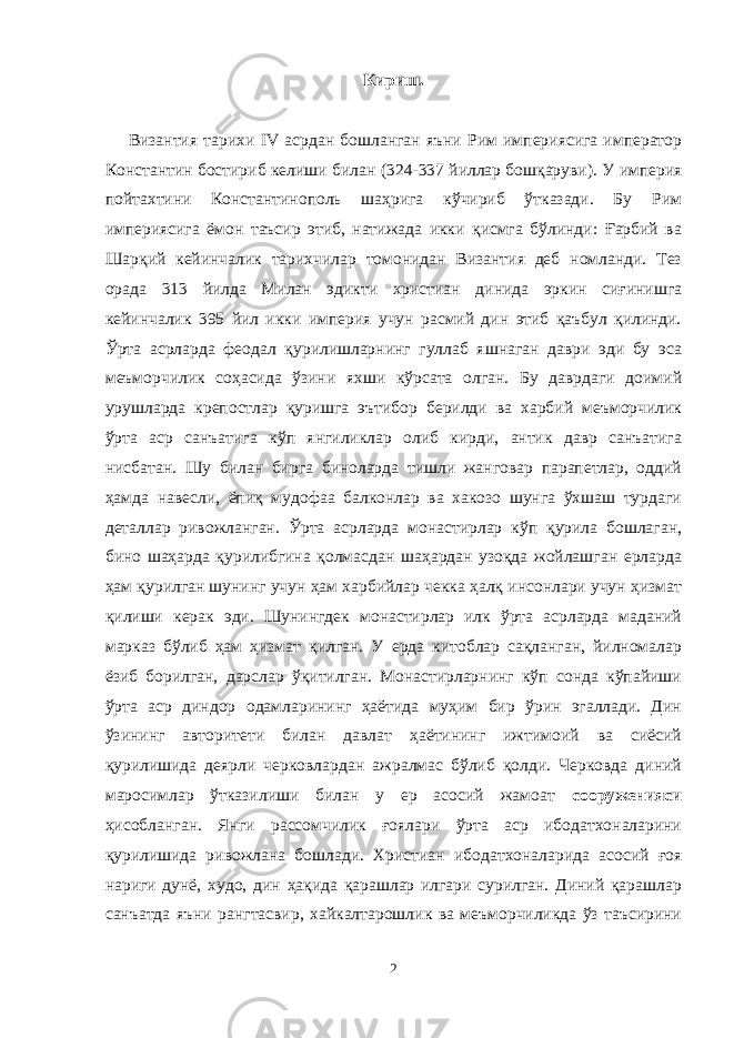 Кириш. Византия тарихи IV асрдан бошланган яъни Рим империясига император Константин бостириб келиши билан ( 324-337 йиллар бошқаруви ) . У империя пойтахтини Константинополь шаҳрига кўчириб ўтказади. Бу Рим империясига ёмон таъсир этиб, натижада икки қисмга бўлинди: Ғарбий ва Шарқий кейинчалик тарихчилар томонидан Византия деб номланди. Тез орада 313 йилда Милан эдикти христиан динида эркин сиғинишга кейинчалик 395 йил икки империя учун расмий дин этиб қаъбул қилинди. Ўрта асрларда феодал қурилишларнинг гуллаб яшнаган даври эди бу эса меъморчилик соҳасида ўзини яхши кўрсата олган. Бу даврдаги доимий урушларда крепостлар қуришга эътибор берилди ва харбий меъморчилик ўрта аср санъатига кўп янгиликлар олиб кирди, антик давр санъатига нисбатан. Шу билан бирга биноларда тишли жанговар парапетлар, оддий ҳамда навесли, ёпиқ мудофаа балконлар ва хакозо шунга ўхшаш турдаги деталлар ривожланган. Ўрта асрларда монастирлар кўп қурила бошлаган, бино шаҳарда қурилибгина қолмасдан шаҳардан узоқда жойлашган ерларда ҳам қурилган шунинг учун ҳам харбийлар чекка ҳалқ инсонлари учун ҳизмат қилиши керак эди. Шунингдек монастирлар илк ўрта асрларда маданий марказ бўлиб ҳам ҳизмат қилган. У ерда китоблар сақланган, йилномалар ёзиб борилган, дарслар ўқитилган. Монастирларнинг кўп сонда кўпайиши ўрта аср диндор одамларининг ҳаётида муҳим бир ўрин эгаллади. Дин ўзининг авторитети билан давлат ҳаётининг ижтимоий ва сиёсий қурилишида деярли черковлардан ажралмас бўлиб қолди. Черковда диний маросимлар ўтказилиши билан у ер асосий жамоат сооруженияси ҳисобланган. Янги рассомчилик ғоялари ўрта аср ибодатхоналарини қурилишида ривожлана бошлади. Христиан ибодатхоналарида асосий ғоя нариги дунё, худо, дин ҳақида қарашлар илгари сурилган. Диний қарашлар санъатда яъни рангтасвир, хайкалтарошлик ва меъморчиликда ўз таъсирини 2 