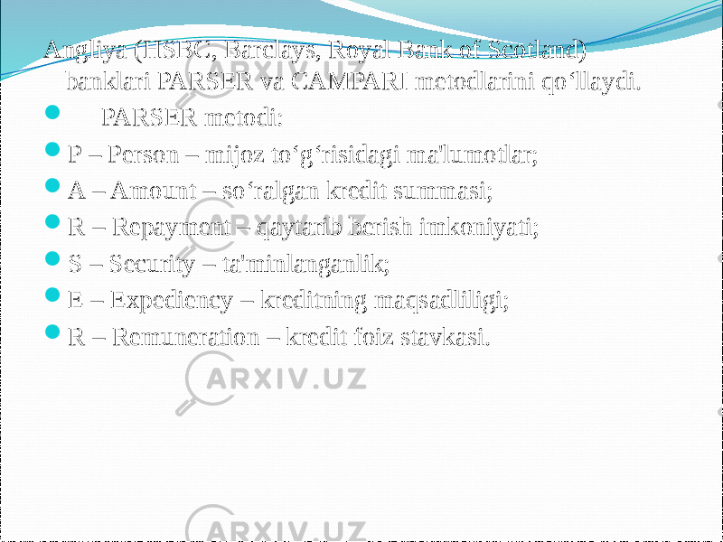 Angliya (HSBC, Barclays, Royal Bank of Scotland) banklari PARSER va CAMPARI metodlarini qo‘llaydi.  PARSER metodi:  P – Person – mijoz to‘g‘risidagi ma&#39;lumotlar;  A – Amount – so‘ralgan kredit summasi;  R – Repayment – qaytarib berish imkoniyati;  S – Security – ta&#39;minlanganlik;  E – Expediency – kreditning maqsadliligi;  R – Remuneration – kredit foiz stavkasi. 