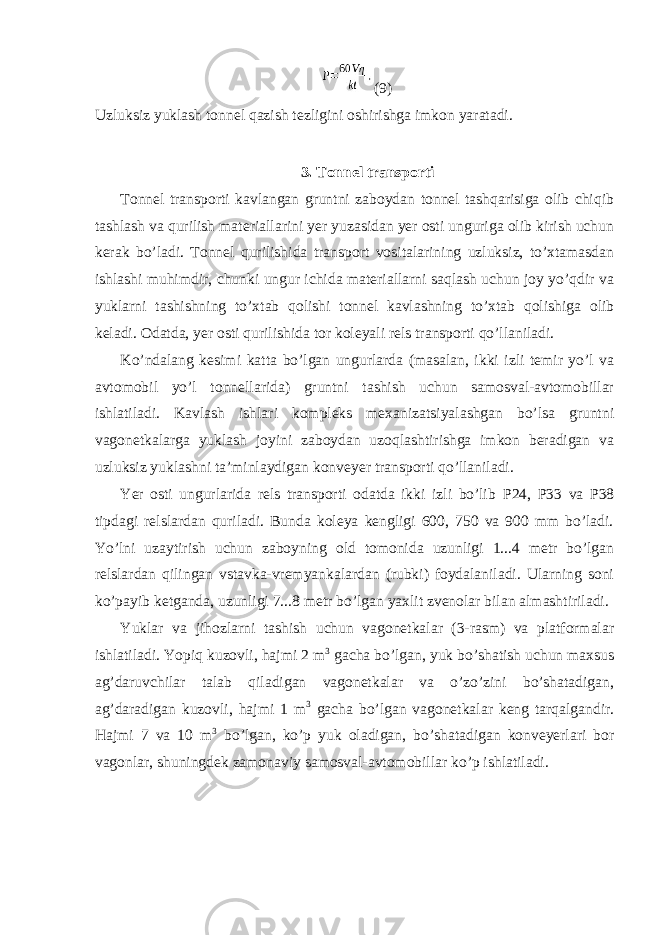 (9) Uzluksiz yuklash tonnel qazish tezligini oshirishga imkon yaratadi. 3. Tonnel transporti Tonnel transporti kavlangan gruntni zaboydan tonnel tashqarisiga olib chiqib tashlash va qurilish materiallarini yer yuzasidan yer osti unguriga olib kirish uchun kerak bo’ladi. Tonnel qurilishida transport vositalarining uzluksiz, to’xtamasdan ishlashi muhimdir, chunki ungur ichida materiallarni saqlash uchun joy yo’qdir va yuklarni tashishning to’xtab qolishi tonnel kavlashning to’xtab qolishiga olib keladi. Odatda, yer osti qurilishida tor koleyali rels transporti qo’llaniladi. Ko’ndalang kesimi katta bo’lgan ungurlarda (masalan, ikki izli temir yo’l va avtomobil yo’l tonnellarida) gruntni tashish uchun samosval-avtomobillar ishlatiladi. Kavlash ishlari kompleks mexanizatsiyalashgan bo’lsa gruntni vagonetkalarga yuklash joyini zaboydan uzoqlashtirishga imkon beradigan va uzluksiz yuklashni ta’minlaydigan konveyer transporti qo’llaniladi. Yer osti ungurlarida rels transporti odatda ikki izli bo’lib Р 24, Р 33 va P38 tipdagi relslardan quriladi. Bunda koleya kengligi 600, 750 va 900 mm bo’ladi. Yo’lni uzaytirish uchun zaboyning old tomonida uzunligi 1...4 metr bo’lgan relslardan qilingan vstavka-vremyankalardan (rubki) foydalaniladi. Ularning soni ko’payib ketganda, uzunligi 7...8 metr bo’lgan yaxlit zvenolar bilan almashtiriladi. Yuklar va jihozlarni tashish uchun vagonetkalar (3-rasm) va platformalar ishlatiladi. Yopiq kuzovli, hajmi 2 m 3 gacha bo’lgan, yuk bo’shatish uchun maxsus ag’daruvchilar talab qiladigan vagonetkalar va o’zo’zini bo’shatadigan, ag’daradigan kuzovli, hajmi 1 m 3 gacha bo’lgan vagonetkalar keng tarqalgandir. Hajmi 7 va 10 m 3 bo’lgan, ko’p yuk oladigan, bo’shatadigan konveyerlari bor vagonlar, shuningdek zamonaviy samosval-avtomobillar ko’p ishlatiladi. 