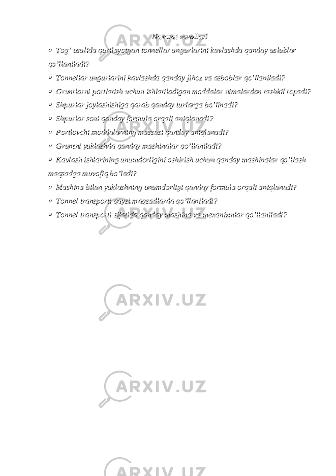 Nazorat savollari Tog’ usulida qurilayotgan tonnellar ungurlarini kavlashda qanday uslublar qo’llaniladi?  Tonnellar ungurlarini kavlashda qanday jihoz va asboblar qo’llaniladi?  Gruntlarni portlatish uchun ishlatiladigan moddalar nimalardan tashkil topadi?  Shpurlar joylashishiga qarab qanday turlarga bo’linadi?  Shpurlar soni qanday formula orqali aniqlanadi?  Portlovchi moddalarning massasi qanday aniqlanadi?  Gruntni yuklashda qanday mashinalar qo’llaniladi?  Kavlash ishlarining unumdorligini oshirish uchun qanday mashinalar qo’llash maqsadga muvofiq bo’ladi?  Mashina bilan yuklashning unumdorligi qanday formula orqali aniqlanadi?  Tonnel transporti qaysi maqsadlarda qo’llaniladi?  Tonnel transporti sifatida qanday mashina va mexanizmlar qo’llaniladi? 