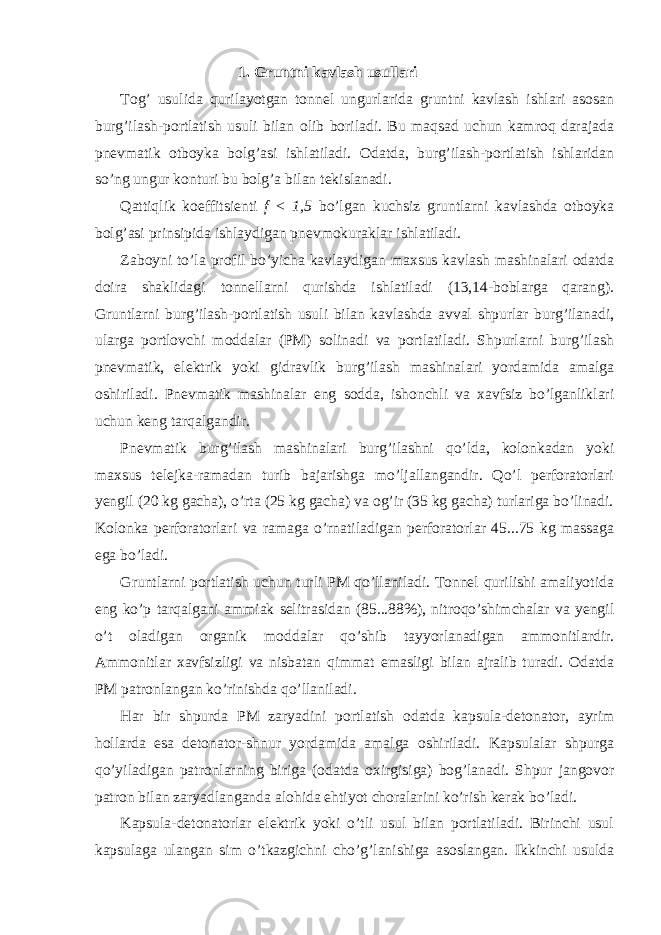 1. Gruntni kavlash usullari Tog’ usulida qurilayotgan tonnel ungurlarida gruntni kavlash ishlari asosan burg’ilash-portlatish usuli bilan olib boriladi. Bu maqsad uchun kamroq darajada pnevmatik otboyka bolg’asi ishlatiladi. Odatda, burg’ilash-portlatish ishlaridan so’ng ungur konturi bu bolg’a bilan tekislanadi. Qattiqlik koeffitsienti f < 1,5 bo’lgan kuchsiz gruntlarni kavlashda otboyka bolg’asi prinsipida ishlaydigan pnevmokuraklar ishlatiladi. Zaboyni to’la profil bo’yicha kavlaydigan maxsus kavlash mashinalari odatda doira shaklidagi tonnellarni qurishda ishlatiladi (13,14-boblarga qarang). Gruntlarni burg’ilash-portlatish usuli bilan kavlashda avval shpurlar burg’ilanadi, ularga portlovchi moddalar (PM) solinadi va portlatiladi. Shpurlarni burg’ilash pnevmatik, elektrik yoki gidravlik burg’ilash mashinalari yordamida amalga oshiriladi. Pnevmatik mashinalar eng sodda, ishonchli va xavfsiz bo’lganliklari uchun keng tarqalgandir. Pnevmatik burg’ilash mashinalari burg’ilashni qo’lda, kolonkadan yoki maxsus telejka-ramadan turib bajarishga mo’ljallangandir. Qo’l perforatorlari yengil (20 kg gacha), o’rta (25 kg gacha) va og’ir (35 kg gacha) turlariga bo’linadi. Kolonka perforatorlari va ramaga o’rnatiladigan perforatorlar 45...75 kg massaga ega bo’ladi. Gruntlarni portlatish uchun turli PM qo’llaniladi. Tonnel qurilishi amaliyotida eng ko’p tarqalgani ammiak selitrasidan (85...88%), nitroqo’shimchalar va yengil o’t oladigan organik moddalar qo’shib tayyorlanadigan ammonitlardir. Ammonitlar xavfsizligi va nisbatan qimmat emasligi bilan ajralib turadi. Odatda PM patronlangan ko’rinishda qo’llaniladi. Har bir shpurda PM zaryadini portlatish odatda kapsula-detonator, ayrim hollarda esa detonator-shnur yordamida amalga oshiriladi. Kapsulalar shpurga qo’yiladigan patronlarning biriga (odatda oxirgisiga) bog’lanadi. Shpur jangovor patron bilan zaryadlanganda alohida ehtiyot choralarini ko’rish kerak bo’ladi. Kapsula-detonatorlar elektrik yoki o’tli usul bilan portlatiladi. Birinchi usul kapsulaga ulangan sim o’tkazgichni cho’g’lanishiga asoslangan. Ikkinchi usulda 