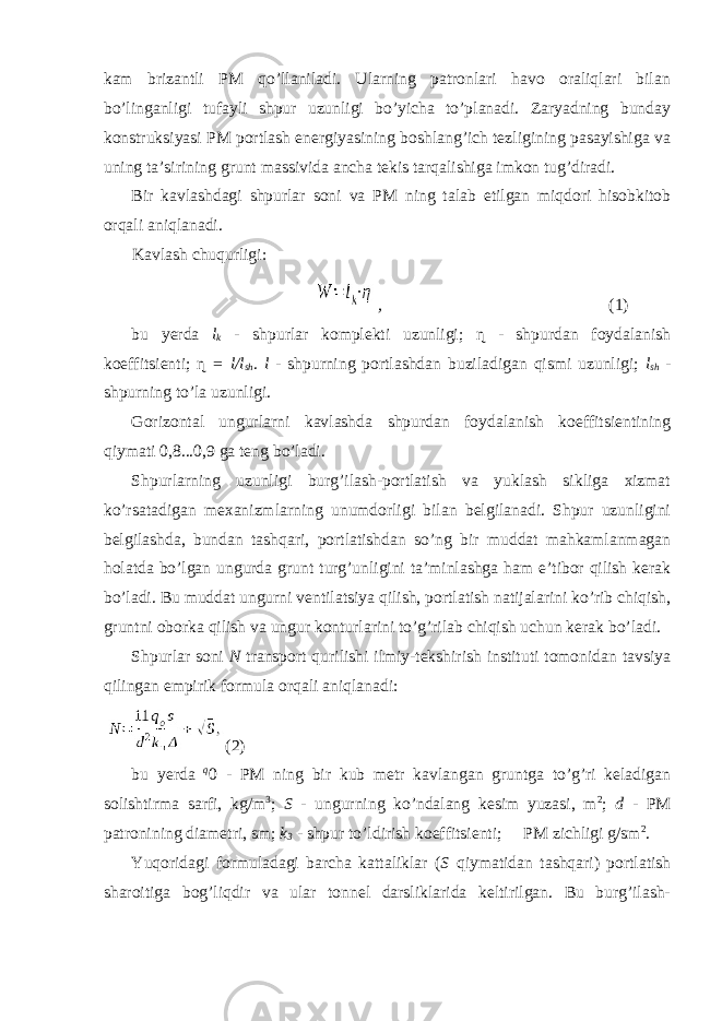 kam brizantli PM qo’llaniladi. Ularning patronlari havo oraliqlari bilan bo’linganligi tufayli shpur uzunligi bo’yicha to’planadi. Zaryadning bunday konstruksiyasi PM portlash energiyasining boshlang’ich tezligining pasayishiga va uning ta’sirining grunt massivida ancha tekis tarqalishiga imkon tug’diradi. Bir kavlashdagi shpurlar soni va PM ning talab etilgan miqdori hisobkitob orqali aniqlanadi. Kavlash chuqurligi: , (1) bu yerda l k - shpurlar komplekti uzunligi; ɳ - shpurdan foydalanish koeffitsienti; ɳ = l/l sh . l - shpurning portlashdan buziladigan qismi uzunligi; l sh - shpurning to’la uzunligi. Gorizontal ungurlarni kavlashda shpurdan foydalanish koeffitsientining qiymati 0,8...0,9 ga teng bo’ladi. Shpurlarning uzunligi burg’ilash-portlatish va yuklash sikliga xizmat ko’rsatadigan mexanizmlarning unumdorligi bilan belgilanadi. Shpur uzunligini belgilashda, bundan tashqari, portlatishdan so’ng bir muddat mahkamlanmagan holatda bo’lgan ungurda grunt turg’unligini ta’minlashga ham e’tibor qilish kerak bo’ladi. Bu muddat ungurni ventilatsiya qilish, portlatish natijalarini ko’rib chiqish, gruntni oborka qilish va ungur konturlarini to’g’rilab chiqish uchun kerak bo’ladi. Shpurlar soni N transport qurilishi ilmiy-tekshirish instituti tomonidan tavsiya qilingan empirik formula orqali aniqlanadi: (2) bu yerda q 0 - PM ning bir kub metr kavlangan gruntga to’g’ri keladigan solishtirma sarfi, kg/m 3 ; S - ungurning ko’ndalang kesim yuzasi, m 2 ; d - PM patronining diametri, sm; k 3 - shpur to’ldirish koeffitsienti;  PM zichligi g/sm 2 . Yuqoridagi formuladagi barcha kattaliklar ( S qiymatidan tashqari) portlatish sharoitiga bog’liqdir va ular tonnel darsliklarida keltirilgan. Bu burg’ilash- 