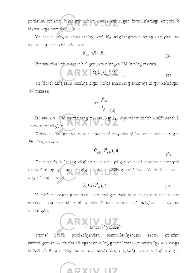 portlatish ishlarini hisoblash uchun quyida keltirilgan formulalardagi ko’pchilik qiymatlarga ham taalluqlidir. Vrubka qiladigan shpurlarning soni N vr belgilangandan so’ng otboykali va kontur shpurlari soni aniqlanadi. (3) Bir zaxodka uchun zarur bo’lgan patronlangan PM larning massasi. . (4) To’ldirish darajasini hisobga olgan holda shpurning 1metriga to’g’ri keladigan PM massasi (5) Bu yerda g - PM patronining massasi, kg; k 3 - shpurni to’ldirish koeffitsienti; l p - patron uzunligi, m. Otboyka qiladigan va kontur shpurlarini zaryadka qilish uchun zarur bo’lgan PM ning massasi (6) Grunt qattiq siqib turganligi holatida portlaydigan vrubkali shpur uchun zaryad miqdori otboyniy shpurlardagiga qaraganda 20% ga orttiriladi. Vrubkali shpurlar zaryadining massasi . (7) Yemirilib tushgan grunt ostida portlaydigan ostki kontur shpurlari uchun ham vrubkali shpurlardagi kabi kuchlantirilgan zaryadlarni belgilash maqsadga muvofiqdir. 2. Gruntni yuklash Tonnel profili portlatilgandan, shamollatilgandan, zaboy ko’zdan kechirilgandan va oborka qilingandan so’ng gruntni transport vositaliga yuklashga kirishiladi. Bu operatsiya tonnel kavlash siklidagi eng ko’p mehnat sarf qilinadigan 