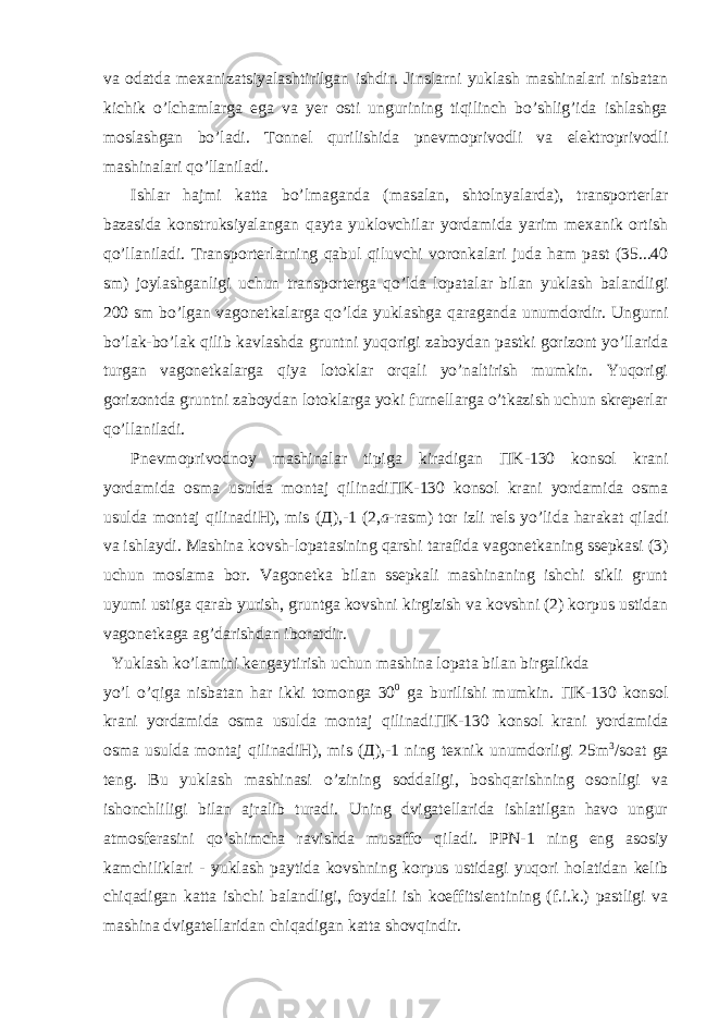 va odatda mexanizatsiyalashtirilgan ishdir. Jinslarni yuklash mashinalari nisbatan kichik o’lchamlarga ega va yer osti ungurining tiqilinch bo’shlig’ida ishlashga moslashgan bo’ladi. Tonnel qurilishida pnevmoprivodli va elektroprivodli mashinalari qo’llaniladi. Ishlar hajmi katta bo’lmaganda (masalan, shtolnyalarda), transporterlar bazasida konstruksiyalangan qayta yuklovchilar yordamida yarim mexanik ortish qo’llaniladi. Transporterlarning qabul qiluvchi voronkalari juda ham past (35...40 sm) joylashganligi uchun transporterga qo’lda lopatalar bilan yuklash balandligi 200 sm bo’lgan vagonetkalarga qo’lda yuklashga qaraganda unumdordir. Ungurni bo’lak-bo’lak qilib kavlashda gruntni yuqorigi zaboydan pastki gorizont yo’llarida turgan vagonetkalarga qiya lotoklar orqali yo’naltirish mumkin. Yuqorigi gorizontda gruntni zaboydan lotoklarga yoki furnellarga o’tkazish uchun skreperlar qo’llaniladi. Pnevmoprivodnoy mashinalar tipiga kiradigan П K-130 konsol krani yordamida osma usulda montaj qilinadi П K-130 konsol krani yordamida osma usulda montaj qilinadi Н ), mis ( Д ),-1 (2, a -rasm) tor izli rels yo’lida harakat qiladi va ishlaydi. Mashina kovsh-lopatasining qarshi tarafida vagonetkaning ssepkasi (3) uchun moslama bor. Vagonetka bilan ssepkali mashinaning ishchi sikli grunt uyumi ustiga qarab yurish, gruntga kovshni kirgizish va kovshni (2) korpus ustidan vagonetkaga ag’darishdan iboratdir. Yuklash ko’lamini kengaytirish uchun mashina lopata bilan birgalikda yo’l o’qiga nisbatan har ikki tomonga 30 0 ga burilishi mumkin. П K-130 konsol krani yordamida osma usulda montaj qilinadi П K-130 konsol krani yordamida osma usulda montaj qilinadi Н ), mis ( Д ),-1 ning texnik unumdorligi 25m 3 /soat ga teng. Bu yuklash mashinasi o’zining soddaligi, boshqarishning osonligi va ishonchliligi bilan ajralib turadi. Uning dvigatellarida ishlatilgan havo ungur atmosferasini qo’shimcha ravishda musaffo qiladi. PPN-1 ning eng asosiy kamchiliklari - yuklash paytida kovshning korpus ustidagi yuqori holatidan kelib chiqadigan katta ishchi balandligi, foydali ish koeffitsientining (f.i.k.) pastligi va mashina dvigatellaridan chiqadigan katta shovqindir. 