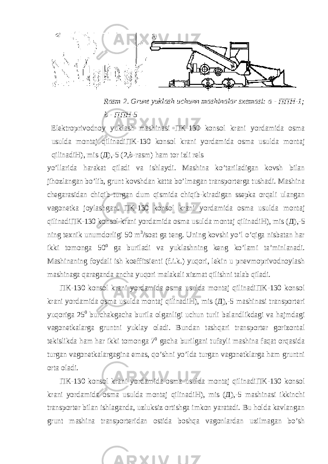 Rasm 2. Grunt yuklash uchunn mashinalar sxemasi: a - ППН -1; b - ППН -5 Elektroprivodnoy yuklash mashinasi П K-130 konsol krani yordamida osma usulda montaj qilinadi П K-130 konsol krani yordamida osma usulda montaj qilinadi Н ), mis ( Д ),-5 (2, b -rasm) ham tor izli rels yo’llarida harakat qiladi va ishlaydi. Mashina ko’tariladigan kovsh bilan jihozlangan bo’lib, grunt kovshdan katta bo’lmagan transporterga tushadi. Mashina chegarasidan chiqib turgan dum qismida chiqib-kiradigan ssepka orqali ulangan vagonetka joylashgan. П K-130 konsol krani yordamida osma usulda montaj qilinadi П K-130 konsol krani yordamida osma usulda montaj qilinadi Н ), mis ( Д ),-5 ning texnik unumdorligi 50 m 3 /soat ga teng. Uning kovshi yo’l o’qiga nisbatan har ikki tomonga 50 0 ga buriladi va yuklashning keng ko’lami ta’minlanadi. Mashinaning foydali ish koeffitsienti (f.i.k.) yuqori, lekin u pnevmoprivodnoylash mashinaga qaraganda ancha yuqori malakali xizmat qilishni talab qiladi. П K-130 konsol krani yordamida osma usulda montaj qilinadi П K-130 konsol krani yordamida osma usulda montaj qilinadi Н ), mis ( Д ),-5 mashinasi transporteri yuqoriga 25 0 burchakgacha burila olganligi uchun turli balandlikdagi va hajmdagi vagonetkalarga gruntni yuklay oladi. Bundan tashqari transporter gorizontal tekislikda ham har ikki tomonga 7 0 gacha burilgani tufayli mashina faqat orqasida turgan vagonetkalargagina emas, qo’shni yo’lda turgan vagonetklarga ham gruntni orta oladi. П K-130 konsol krani yordamida osma usulda montaj qilinadi П K-130 konsol krani yordamida osma usulda montaj qilinadi Н ), mis ( Д ),-5 mashinasi ikkinchi transporter bilan ishlaganda, uzluksiz ortishga imkon yaratadi. Bu holda kavlangan grunt mashina transporteridan ostida boshqa vagonlardan uzilmagan bo’sh 