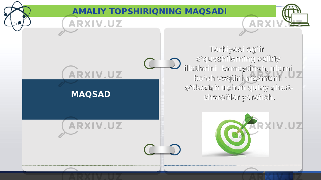 AMALIY TOPSHIRIQNING MAQSADI MAQSAD Tarbiyasi og‘ir o‘quvchilarning salbiy illatlarini kamaytirish, ularni bo‘sh vaqtini mazmunli o‘tkazish uchun qulay shart- sharoitlar yaratish. 