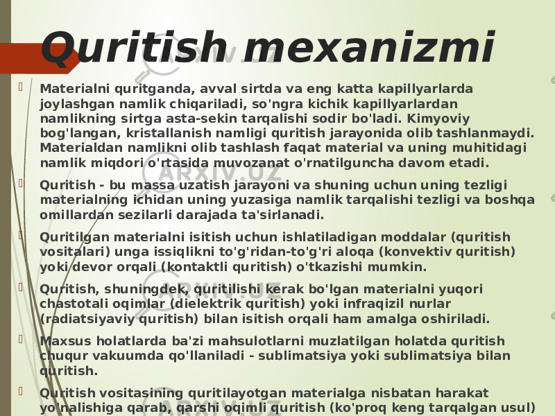 Quritish mexanizmi  Materialni quritganda, avval sirtda va eng katta kapillyarlarda joylashgan namlik chiqariladi, so&#39;ngra kichik kapillyarlardan namlikning sirtga asta-sekin tarqalishi sodir bo&#39;ladi. Kimyoviy bog&#39;langan, kristallanish namligi quritish jarayonida olib tashlanmaydi. Materialdan namlikni olib tashlash faqat material va uning muhitidagi namlik miqdori o&#39;rtasida muvozanat o&#39;rnatilguncha davom etadi.  Quritish - bu massa uzatish jarayoni va shuning uchun uning tezligi materialning ichidan uning yuzasiga namlik tarqalishi tezligi va boshqa omillardan sezilarli darajada ta&#39;sirlanadi.  Quritilgan materialni isitish uchun ishlatiladigan moddalar (quritish vositalari) unga issiqlikni to&#39;g&#39;ridan-to&#39;g&#39;ri aloqa (konvektiv quritish) yoki devor orqali (kontaktli quritish) o&#39;tkazishi mumkin.  Quritish, shuningdek, quritilishi kerak bo&#39;lgan materialni yuqori chastotali oqimlar (dielektrik quritish) yoki infraqizil nurlar (radiatsiyaviy quritish) bilan isitish orqali ham amalga oshiriladi.  Maxsus holatlarda ba&#39;zi mahsulotlarni muzlatilgan holatda quritish chuqur vakuumda qo&#39;llaniladi - sublimatsiya yoki sublimatsiya bilan quritish.  Quritish vositasining quritilayotgan materialga nisbatan harakat yo&#39;nalishiga qarab, qarshi oqimli quritish (ko&#39;proq keng tarqalgan usul) va parallel oqim quritish o&#39;rtasida farqlanadi. 