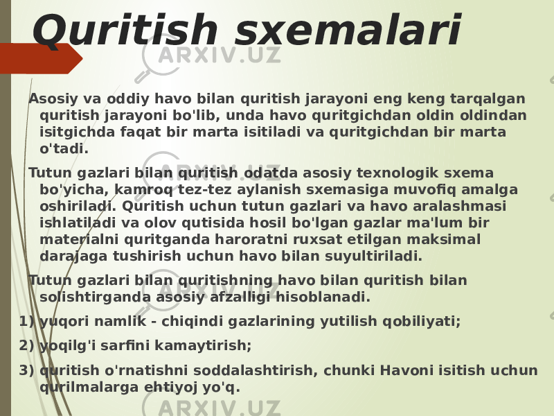 Quritish sxemalari Asosiy va oddiy havo bilan quritish jarayoni eng keng tarqalgan quritish jarayoni bo&#39;lib, unda havo quritgichdan oldin oldindan isitgichda faqat bir marta isitiladi va quritgichdan bir marta o&#39;tadi. Tutun gazlari bilan quritish odatda asosiy texnologik sxema bo&#39;yicha, kamroq tez-tez aylanish sxemasiga muvofiq amalga oshiriladi. Quritish uchun tutun gazlari va havo aralashmasi ishlatiladi va olov qutisida hosil bo&#39;lgan gazlar ma&#39;lum bir materialni quritganda haroratni ruxsat etilgan maksimal darajaga tushirish uchun havo bilan suyultiriladi. Tutun gazlari bilan quritishning havo bilan quritish bilan solishtirganda asosiy afzalligi hisoblanadi. 1) yuqori namlik - chiqindi gazlarining yutilish qobiliyati; 2) yoqilg&#39;i sarfini kamaytirish; 3) quritish o&#39;rnatishni soddalashtirish, chunki Havoni isitish uchun qurilmalarga ehtiyoj yo&#39;q. 