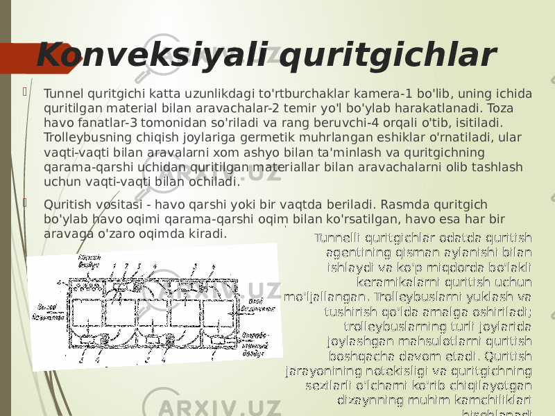 Konveksiyali quritgichlar  Tunnel quritgichi katta uzunlikdagi to&#39;rtburchaklar kamera-1 bo&#39;lib, uning ichida quritilgan material bilan aravachalar-2 temir yo&#39;l bo&#39;ylab harakatlanadi. Toza havo fanatlar-3 tomonidan so&#39;riladi va rang beruvchi-4 orqali o&#39;tib, isitiladi. Trolleybusning chiqish joylariga germetik muhrlangan eshiklar o&#39;rnatiladi, ular vaqti-vaqti bilan aravalarni xom ashyo bilan ta&#39;minlash va quritgichning qarama-qarshi uchidan quritilgan materiallar bilan aravachalarni olib tashlash uchun vaqti-vaqti bilan ochiladi.  Quritish vositasi - havo qarshi yoki bir vaqtda beriladi. Rasmda quritgich bo&#39;ylab havo oqimi qarama-qarshi oqim bilan ko&#39;rsatilgan, havo esa har bir aravaga o&#39;zaro oqimda kiradi. . Tunnelli quritgichlar odatda quritish agentining qisman aylanishi bilan ishlaydi va ko&#39;p miqdorda bo&#39;lakli keramikalarni quritish uchun mo&#39;ljallangan. Trolleybuslarni yuklash va tushirish qo&#39;lda amalga oshiriladi; trolleybuslarning turli joylarida joylashgan mahsulotlarni quritish boshqacha davom etadi. Quritish jarayonining notekisligi va quritgichning sezilarli o&#39;lchami ko&#39;rib chiqilayotgan dizaynning muhim kamchiliklari hisoblanadi. 