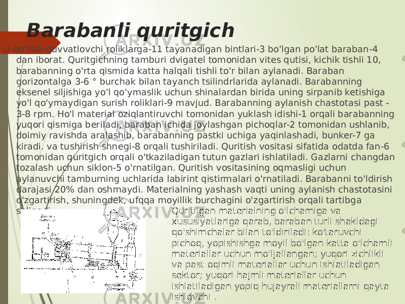 Barabanli quritgich U qo&#39;llab-quvvatlovchi roliklarga-11 tayanadigan bintlari-3 bo&#39;lgan po&#39;lat baraban-4 dan iborat. Quritgichning tamburi dvigatel tomonidan vites qutisi, kichik tishli 10, barabanning o&#39;rta qismida katta halqali tishli to&#39;r bilan aylanadi. Baraban gorizontalga 3-6 ° burchak bilan tayanch tsilindrlarida aylanadi. Barabanning eksenel siljishiga yo&#39;l qo&#39;ymaslik uchun shinalardan birida uning sirpanib ketishiga yo&#39;l qo&#39;ymaydigan surish roliklari-9 mavjud. Barabanning aylanish chastotasi past - 3-8 rpm. Ho&#39;l material oziqlantiruvchi tomonidan yuklash idishi-1 orqali barabanning yuqori qismiga beriladi, baraban ichida joylashgan pichoqlar-2 tomonidan ushlanib, doimiy ravishda aralashib, barabanning pastki uchiga yaqinlashadi, bunker-7 ga kiradi. va tushirish shnegi-8 orqali tushiriladi. Quritish vositasi sifatida odatda fan-6 tomonidan quritgich orqali o&#39;tkaziladigan tutun gazlari ishlatiladi. Gazlarni changdan tozalash uchun siklon-5 o&#39;rnatilgan. Quritish vositasining oqmasligi uchun aylanuvchi tamburning uchlarida labirint qistirmalari o&#39;rnatiladi. Barabanni to&#39;ldirish darajasi 20% dan oshmaydi. Materialning yashash vaqti uning aylanish chastotasini o&#39;zgartirish, shuningdek, ufqqa moyillik burchagini o&#39;zgartirish orqali tartibga solinadi. Quritilgan materialning o&#39;lchamiga va xususiyatlariga qarab, baraban turli shakldagi qo&#39;shimchalar bilan to&#39;ldiriladi: ko&#39;taruvchi pichoq, yopishishga moyil bo&#39;lgan katta o&#39;lchamli materiallar uchun mo&#39;ljallangan; yuqori zichlikli va past oqimli materiallar uchun ishlatiladigan sektor; yuqori hajmli materiallar uchun ishlatiladigan yopiq hujayrali materiallarni qayta ishlovchi . 