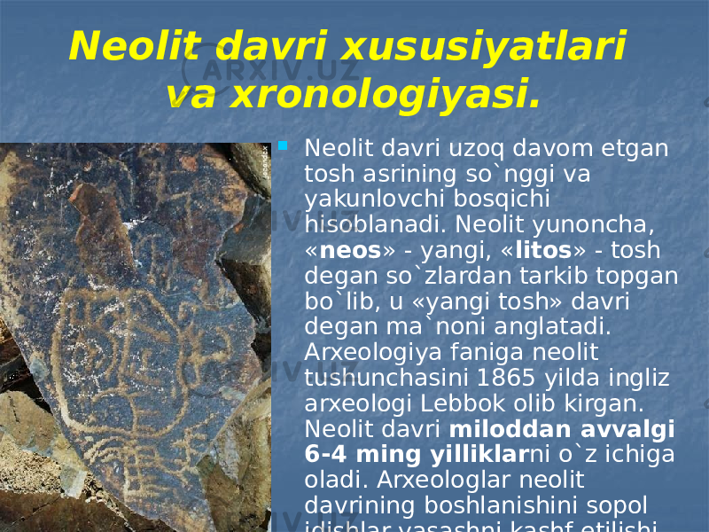 Neolit davri xususiyatlari va xronologiyasi.  Neolit davri uzoq davom etgan tosh asrining so`nggi va yakunlovchi bosqichi hisoblanadi. Neolit yunoncha, « neos » - yangi, « litos » - tosh degan so`zlardan tarkib topgan bo`lib, u «yangi tosh» davri degan ma`noni anglatadi. Arxeologiya faniga neolit tushunchasini 1865 yilda ingliz arxeologi Lebbok olib kirgan. Neolit davri miloddan avvalgi 6-4 ming yilliklar ni o`z ichiga oladi. Arxeologlar neolit davrining boshlanishini sopol idishlar yasashni kashf etilishi bilan belgilaydi. 
