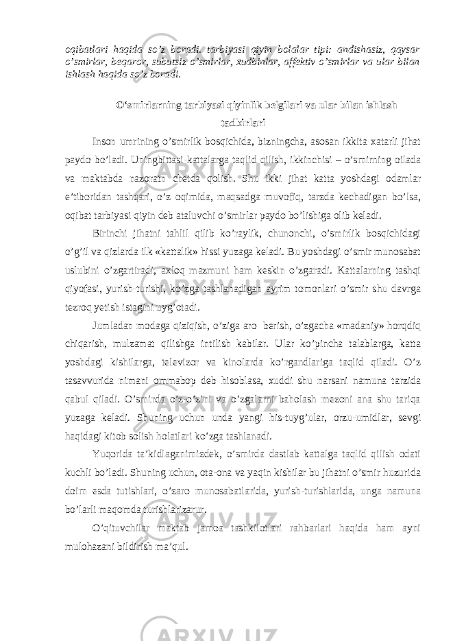 oqibatlari haqida so’z boradi. tarbiyasi qiyin bolalar tipi: andishasiz, qaysar o’smirlar, beqaror, subutsiz o’smirlar, xudbinlar, affektiv o’smirlar va ular bilan ishlash haqida so’z boradi . O’smirlarning tarbiyasi qiyinlik belgilari va ular bilan ishlash tadbirlari Inson umrining o’smirlik bosqichida, bizningcha, asosan ikkita xatarli jihat paydo bo’ladi. Uningbittasi-kattalarga taqlid qilish, ikkinchisi – o’smirning oilada va maktabda nazoratn chetda qolish. Shu ikki jihat katta yoshdagi odamlar e’tiboridan tashqari, o’z oqimida, maqsadga muvofiq, tarzda kechadigan bo’lsa, oqibat tarbiyasi qiyin deb ataluvchi o’smirlar paydo bo’lishiga olib keladi. Birinchi jihatni tahlil qilib ko’raylik, chunonchi, o’smirlik bosqichidagi o’g’il va qizlarda ilk «kattalik» hissi yuzaga keladi. Bu yoshdagi o’smir munosabat uslubini o’zgartiradi, axloq mazmuni ham keskin o’zgaradi. Kattalarning tashqi qiyofasi, yurish-turishi, ko’zga tashlanadigan ayrim tomonlari o’smir shu davrga tezroq yetish istagini uyg’otadi. Jumladan modaga qiziqish, o’ziga aro berish, o’zgacha «madaniy» horqdiq chiqarish, mulzamat qilishga intilish kabilar. Ular ko’pincha talablarga, katta yoshdagi kishilarga, televizor va kinolarda ko’rgandlariga taqlid qiladi. O’z tasavvurida nimani ommabop deb hisoblasa, xuddi shu narsani namuna tarzida qabul qiladi. O’smirda o’z-o’zini va o’zgalarni baholash mezoni ana shu tariqa yuzaga keladi. Shuning uchun unda yangi his-tuyg’ular, orzu-umidlar, sevgi haqidagi kitob solish holatlari ko’zga tashlanadi. Yuqorida ta’kidlaganimizdek, o’smirda dastlab kattalga taqlid qilish odati kuchli bo’ladi. Shuning uchun, ota-ona va yaqin kishilar bu jihatni o’smir huzurida doim esda tutishlari, o’zaro munosabatlarida, yurish-turishlarida, unga namuna bo’larli maqomda turishlarizarur. O’qituvchilar maktab jamoa tashkilotlari rahbarlari haqida ham ayni mulohazani bildirish ma’qul. 