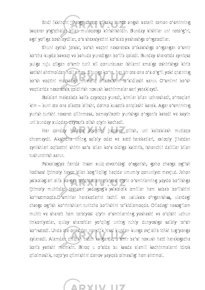 Endi ikkinchi jihatga diqqat qilsak, bunda engsh xatarli tomon-o’smirning beqaror yigitchalar bilan muloqotga kirishishidir. Bunday kishilar uni noto’g’ri, egri yo’lga boshlaydilar, o’z shaxsiyatini ko’zlab yashashga o’rgatadilar. Shuni aytish joizki, bo’sh vaqtni nazoratsiz o’tkazishga o’rgangan o’smir ko’cha-kuyda bevaqt va behuda yuradigan bo’lib qoladi. Bunday sharoitda ayniqsa pulga ruju qilgan o’smir turli xil qonunbuzar ishlarni amalga oshirishga kirib ketishi ehtimoldan holi emas. Shunga ko’ra, har bir ota-ona o’z o’g’il yoki qizining bo’sh vaqtini maqsadga muvofiq o’tkazishni ta’kidlashi zarur. O’smirni bo’sh vaqtlarida nazoratsiz qoldirish noxush kechinmalar sari yetaklaydi. Bolalari maktabda kelib qayoqqa yuradi, kimlar bilan uchrashadi, o’rtoqlari kim – buni ota-ona albatta bilishi, doimo kuzatib aniqlashi kerak. Agar o’smirning yurish-turishi nazorat qilinmasa, bamaylixotir yurishga o’rganib ketadi va keyin uni bunday xulqdan qaytarib olish qiyin kechadi. Har qanday holatda o’smirni haqorat qilish, uni kaltaklash mutlaqo chramaydi. Aksincha uning salbiy odat va xatti-harakatlari, axloqiy jihatdan aynishlari oqibatini shirin so’z bilan ko’z oldiga keltirib, ishonchli dalillar bilan tushuntirish zarur. Psixologiya fanida inson xulq-atvoridagi o’zgarish, goho chetga og’ish hodisasi ijtimoiy hayot bilan bog’liqligi haqida umumiy qonuniyat mavjud. Jahon psixologlari olib borgan tadqiqotlar tarbiyasi qiyin o’smirlarning paydo bo’lishga ijtimoiy muhitdan tashqari pedagogik-psixoloik omillar ham sabab bo’lishini ko’rsatmoqda.O’smirlar harakatlarini izchil va uzluksiz o’rganish щ , ulardagi chetga og’ish ko’rinishlari turlicha bo’lishini ta’kidlamoqda. Oiladagi nosog’lom muhit va sharoit ham tarbiyasi qiyin o’smirlarning yashashi va o’qishi uchun imkoniyatlar, qulay sharoitlar yo’qligi uning ruhiy dunyosiga salbiy ta’sir ko’rsatadi. Unda ota-onasidan norzilik hissi kundan-kunga avj olib ichki tug’yonga aylanadi. Alamdan chiqish ustun kelganda, o’smir ba’zi noxush hatti-haraktgacha borib yetishi mumkin. Biroq u o’zida bu kezda alamli kechinmalarni idrok qilolmaslik, nojo’ya qilmishini darrov payqab olmasligi ham ehtimol. 