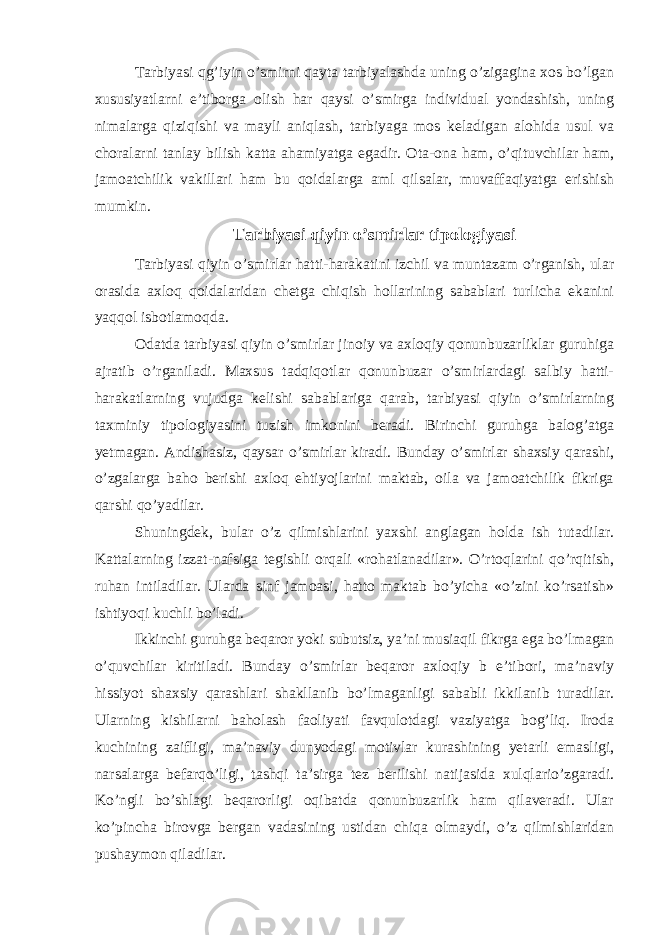 Tarbiyasi qg’iyin o’smirni qayta tarbiyalashda uning o’zigagina xos bo’lgan xususiyatlarni e’tiborga olish har qaysi o’smirga individual yondashish, uning nimalarga qiziqishi va mayli aniqlash, tarbiyaga mos keladigan alohida usul va choralarni tanlay bilish katta ahamiyatga egadir. Ota-ona ham, o’qituvchilar ham, jamoatchilik vakillari ham bu qoidalarga aml qilsalar, muvaffaqiyatga erishish mumkin. Tarbiyasi qiyin o’smirlar tipologiyasi Tarbiyasi qiyin o’smirlar hatti-harakatini izchil va muntazam o’rganish, ular orasida axloq qoidalaridan chetga chiqish hollarining sabablari turlicha ekanini yaqqol isbotlamoqda. Odatda tarbiyasi qiyin o’smirlar jinoiy va axloqiy qonunbuzarliklar guruhiga ajratib o’rganiladi. Maxsus tadqiqotlar qonunbuzar o’smirlardagi salbiy hatti- harakatlarning vujudga kelishi sabablariga qarab, tarbiyasi qiyin o’smirlarning taxminiy tipologiyasini tuzish imkonini beradi. Birinchi guruhga balog’atga yetmagan. Andishasiz, qaysar o’smirlar kiradi. Bunday o’smirlar shaxsiy qarashi, o’zgalarga baho berishi axloq ehtiyojlarini maktab, oila va jamoatchilik fikriga qarshi qo’yadilar. Shuningdek, bular o’z qilmishlarini yaxshi anglagan holda ish tutadilar. Kattalarning izzat-nafsiga tegishli orqali «rohatlanadilar». O’rtoqlarini qo’rqitish, ruhan intiladilar. Ularda sinf jamoasi, hatto maktab bo’yicha «o’zini ko’rsatish» ishtiyoqi kuchli bo’ladi. Ikkinchi guruhga beqaror yoki subutsiz, ya’ni musiaqil fikrga ega bo’lmagan o’quvchilar kiritiladi. Bunday o’smirlar beqaror axloqiy b e’tibori, ma’naviy hissiyot shaxsiy qarashlari shakllanib bo’lmaganligi sababli ikkilanib turadilar. Ularning kishilarni baholash faoliyati favqulotdagi vaziyatga bog’liq. Iroda kuchining zaifligi, ma’naviy dunyodagi motivlar kurashining yetarli emasligi, narsalarga befarqo’ligi, tashqi ta’sirga tez berilishi natijasida xulqlario’zgaradi. Ko’ngli bo’shlagi beqarorligi oqibatda qonunbuzarlik ham qilaveradi. Ular ko’pincha birovga bergan vadasining ustidan chiqa olmaydi, o’z qilmishlaridan pushaymon qiladilar. 