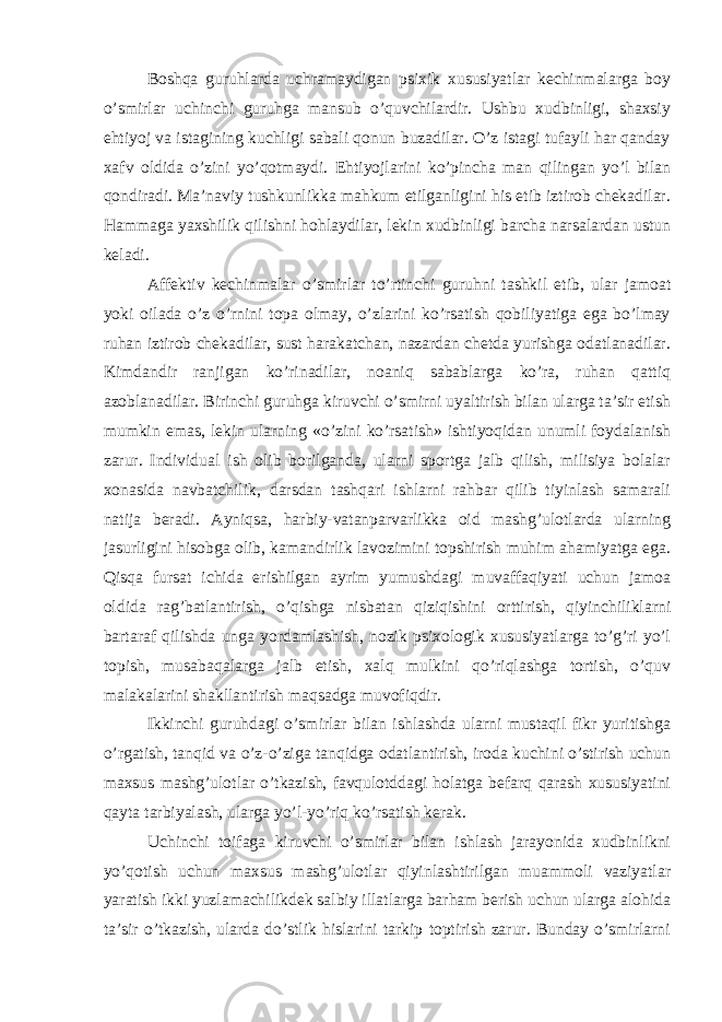 Boshqa guruhlarda uchramaydigan psixik xususiyatlar kechinmalarga boy o’smirlar uchinchi guruhga mansub o’quvchilardir. Ushbu xudbinligi, shaxsiy ehtiyoj va istagining kuchligi sabali qonun buzadilar. O’z istagi tufayli har qanday xafv oldida o’zini yo’qotmaydi. Ehtiyojlarini ko’pincha man qilingan yo’l bilan qondiradi. Ma’naviy tushkunlikka mahkum etilganligini his etib iztirob chekadilar. Hammaga yaxshilik qilishni hohlaydilar, lekin xudbinligi barcha narsalardan ustun keladi. Affektiv kechinmalar o’smirlar to’rtinchi guruhni tashkil etib, ular jamoat yoki oilada o’z o’rnini topa olmay, o’zlarini ko’rsatish qobiliyatiga ega bo’lmay ruhan iztirob chekadilar, sust harakatchan, nazardan chetda yurishga odatlanadilar. Kimdandir ranjigan ko’rinadilar, noaniq sabablarga ko’ra, ruhan qattiq azoblanadilar. Birinchi guruhga kiruvchi o’smirni uyaltirish bilan ularga ta’sir etish mumkin emas, lekin ularning «o’zini ko’rsatish» ishtiyoqidan unumli foydalanish zarur. Individual ish olib borilganda, ularni sportga jalb qilish, milisiya bolalar xonasida navbatchilik, darsdan tashqari ishlarni rahbar qilib tiyinlash samarali natija beradi. Ayniqsa, harbiy-vatanparvarlikka oid mashg’ulotlarda ularning jasurligini hisobga olib, kamandirlik lavozimini topshirish muhim ahamiyatga ega. Qisqa fursat ichida erishilgan ayrim yumushdagi muvaffaqiyati uchun jamoa oldida rag’batlantirish, o’qishga nisbatan qiziqishini orttirish, qiyinchiliklarni bartaraf qilishda unga yordamlashish, nozik psixologik xususiyatlarga to’g’ri yo’l topish, musabaqalarga jalb etish, xalq mulkini qo’riqlashga tortish, o’quv malakalarini shakllantirish maqsadga muvofiqdir. Ikkinchi guruhdagi o’smirlar bilan ishlashda ularni mustaqil fikr yuritishga o’rgatish, tanqid va o’z-o’ziga tanqidga odatlantirish, iroda kuchini o’stirish uchun maxsus mashg’ulotlar o’tkazish, favqulotddagi holatga befarq qarash xususiyatini qayta tarbiyalash, ularga yo’l-yo’riq ko’rsatish kerak. Uchinchi toifaga kiruvchi o’smirlar bilan ishlash jarayonida xudbinlikni yo’qotish uchun maxsus mashg’ulotlar qiyinlashtirilgan muammoli vaziyatlar yaratish ikki yuzlamachilikdek salbiy illatlarga barham berish uchun ularga alohida ta’sir o’tkazish, ularda do’stlik hislarini tarkip toptirish zarur. Bunday o’smirlarni 