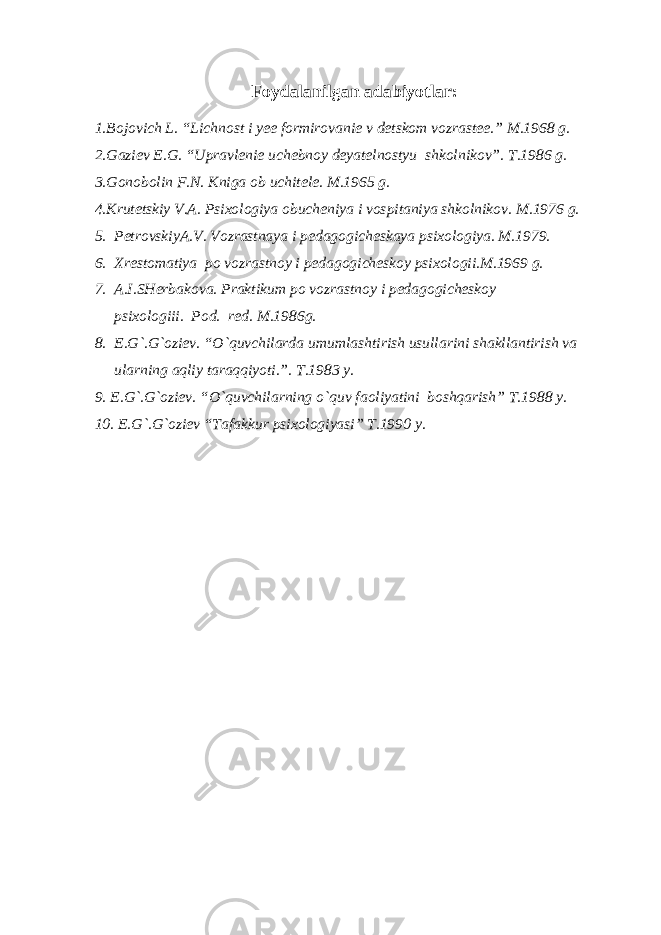 Foydalanilgan adabiyotlar: 1.Bojovich L. “Lichnost i yee formirovanie v detskom vozrastee.” M.1968 g. 2.Gaziev E.G. “Upravlenie uchebnoy deyatelnostyu shkolnikov”. T.1986 g. 3.Gonobolin F.N. Kniga ob uchitele. M.1965 g. 4.Krutetskiy V.A. Psixologiya obucheniya i vospitaniya shkolnikov. M.1976 g. 5. PetrovskiyA.V. Vozrastnaya i pedagogicheskaya psixologiya. M.1979. 6. Xrestomatiya po vozrastnoy i pedagogicheskoy psixologii.M.1969 g. 7. A.I.SHerbakova. Praktikum po vozrastnoy i pedagogicheskoy psixologiii. Pod. red. M.1986g. 8. E.G`.G`oziev. “O`quvchilarda umumlashtirish usullarini shakllantirish va ularning aqliy taraqqiyoti.”. T.1983 y. 9. E.G`.G`oziev. “O`quvchilarning o`quv faoliyatini boshqarish” T.1988 y. 10. E.G`.G`oziev “Tafakkur psixologiyasi” T.1990 y. 