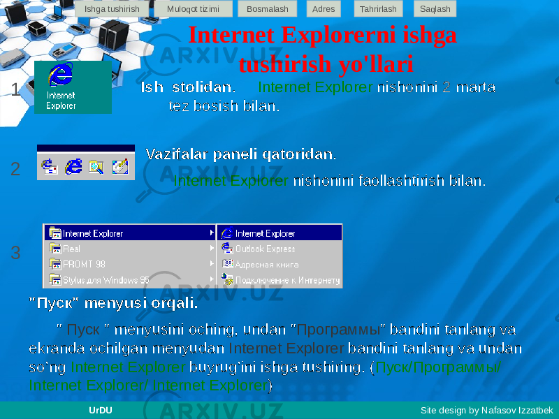 Internet Explorerni ishga tushirish yo&#39;llari Ish stolidan . Internet Explorer nishonini 2 marta tez bosish bilan. Vazifalar paneli qatoridan . Internet Explorer nishonini faollashtirish bilan. &#34;Пуск&#34; menyusi orqali. &#34; Пуск &#34; menyusini oching, undan &#34; Программы &#34; bandini tanlang va ekranda ochilgan menyudan Internet Explorer bandini tanlang va undan so’ng Internet Explorer buyrug’ini ishga tushiring. ( Пуск/Программы/ Internet Explorer/ Internet Explorer )1 2 3 Ishga tushirish Muloqot tizimi Bosmalash Adres SaqlashTahrirlash UrDU Site design by Nafasov Izzatbek 