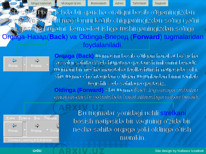 Siz ushbu bosqichda bir qancha oraliqni bosib o&#39;tganingizdan so&#39;ng, Web-muhiti maydonini ko&#39;rib chiqqaningizdan so&#39;ng (ya&#39;ni bir qancha hujjatni ketma-ket ishga tushirganingizdan so&#39;ng) Orqaga-Назад( Back ) va Oldinga-Вперед ( Forward ) tugmalaridan foydalaniladi. Bu tugmalar yonidagi uchli strelkani bosish natijasida bir vaqtning o&#39;zida bir necha sahifa orqaga yoki oldinga o’tish mumkin. Orqaga (Back) tugmasini bosib o&#39;tilgan harakat bo&#39;yicha avvalgi sahifa (Web-hujjat)ga qaytarish imkonini beradi; tugmani bir necha marotaba faollashtirish natijasida yoki, shu tugma cho’ntagidan o’tilgan tugunlardan birini tanlab tegishli web-sahifaga qaytasiz. Oldinga (Forward) - bu tugma Back tugmasiga nisbatan qarama-qarshi yo&#39;nalishda harakatlanishga imkon beradi. Ishga tushirish Muloqot tizimi Bosmalash Adres SaqlashTahrirlash UrDU Site design by Nafasov Izzatbek 