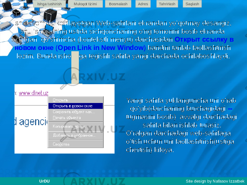 Ish davomida ko&#39;rilayotgan Web-sahifani ekrandan yo’qotmay desangiz, shu ishoratning ustida sichqonchaning o&#39;ng tomonini bosib ekranda ochilgan qo&#39;shimcha (kontekstli menyu) darchasidan Открыт ссылку в новом окне ( Open Link in New Window ) bandini tanlab faollashtirish lozim. Bunda ishoratga tegishli sahifa yangi darchada ochilaboshlaydi. Yangi sahifa yuklanguncha uni o’rab qo’yib(darchaning burchagidagi -- tugmasini bosib) avvalgi darchadagi sahifa bilan ishlab turasiz. O’ralgan darchadagi web-sahifaga o&#39;tish uchun uni faollashtirish(ustiga chertish) kifoya.Ishga tushirish Muloqot tizimi Bosmalash Adres SaqlashTahrirlash UrDU Site design by Nafasov Izzatbek 