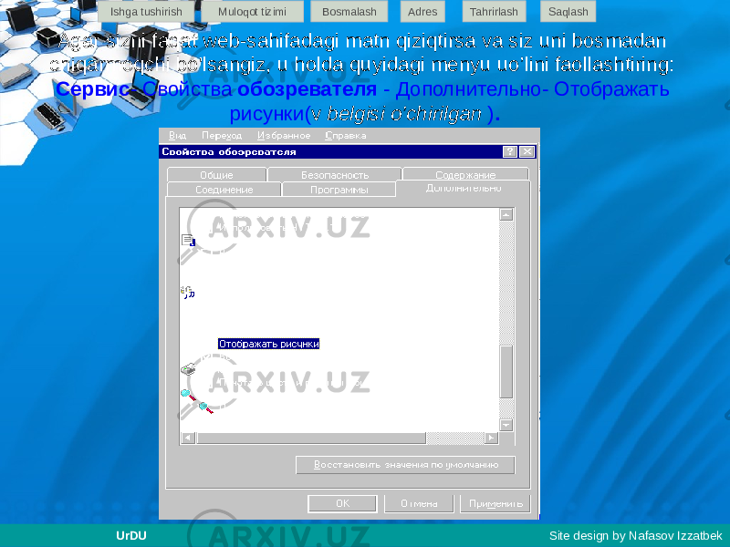 Agar sizni faqat web-sahifadagi matn qiziqtirsa va siz uni bosmadan chiqarmoqchi bo&#39;lsangiz, u holda quyidagi menyu uo’lini faollashtiring: Сервис - Свойства обозревателя - Дополнительно- Отображать рисунки( v belgisi o’chirilgan ) .Ishga tushirish Muloqot tizimi Bosmalash Adres SaqlashTahrirlash UrDU Site design by Nafasov Izzatbek 