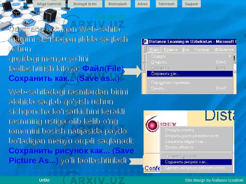 Darchada ochilgan Web-sahifa matnini siz istagan jildda saqlash uchun quyidagi menyu yo’lini faollashtirish kifoya: Файл ( File ) - Сохранить как... ( Save as... ). Web-sahifadagi rasmlardan birini alohida saqlab qo&#39;yish uchun sichqoncha ko&#39;rsatkichini kerakli rasmning ustiga olib kelib o&#39;ng tomonini bosish natijasida paydo bo&#39;ladigan menyu orqali saqlanadi: Сохранить рисунок как... ( Save Picture As... ) yo’li faollashtiriladi .SaqlashIshga tushirish Muloqot tizimi Bosmalash Adres SaqlashTahrirlash UrDU Site design by Nafasov Izzatbek 