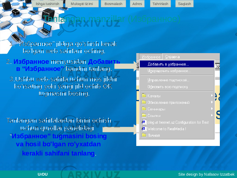 1. “Избранное” jildiga qo&#39;shish kerak bo&#39;lgan web sahifani oching. 2. Избранное menyusidan Добавить в “Избранное” bandini tanlang. 3.Ushbu web-sahifa uchun mos jildni ko&#39;rsating yoki yangi jild ochib OK tugmasini bosing. Tanlangan manzillar (Избранное) Tanlangan sahifalardan birini ochish uchun qurollar panelidagi “ Избранное” tugmasini bosing va hosil bo&#39;lgan ro&#39;yxatdan kerakli sahifani tanlang . Ishga tushirish Muloqot tizimi Bosmalash Adres SaqlashTahrirlash UrDU Site design by Nafasov Izzatbek 