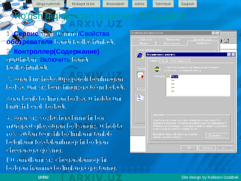 1. Сервис menyusining /Свойства обозревателя bandi faollashtiriladi. 2. Контроллер(Содержание) guruhidan/ Включить bandi faollashtiriladi. 3. Agar kirish(dostup) paroli berilmagan bo&#39;lsa, uni siz berishingizga to&#39;gri keladi. Agar berib bo&#39;lingan bo&#39;lsa, u holda uni kiritish kerak bo&#39;ladi. 4. Agar siz sozlashga birinchi bor murojaat qilayotgan bo&#39;lsangiz, u holda ro&#39;yxatdan tegishli bo’limlarni tanlab belgilarni foydalanilmoqchi bo&#39;lgan chegaraga qo&#39;ying. Bu amallarni siz chegaralamoqchi bo&#39;lgan hamma bo&#39;limlarga qaytaring. Ko&#39;rish taqiqlangan hujjatlarni himoyalash Ishga tushirish Muloqot tizimi Bosmalash Adres SaqlashTahrirlash UrDU Site design by Nafasov Izzatbek 