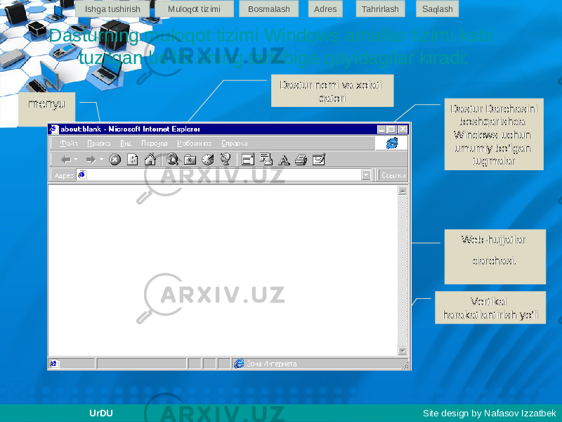 Dasturning muloqot tizimi Windows amallar tizimi kabi tuzilgan bo’lib uning tarkibiga quyidagilar kiradi: Web-hujjatlar darchasi . menyu Qurollar paneli tugmalari Dastur Darchasini boshqarishda Windows uchun umumiy bo’lgan tugmalar Manzillar qatori Dastur nomi va xolati qatori Vertikal harakatlantirish yo’liIshga tushirish Muloqot tizimi Bosmalash Adres SaqlashTahrirlash UrDU Site design by Nafasov Izzatbek 