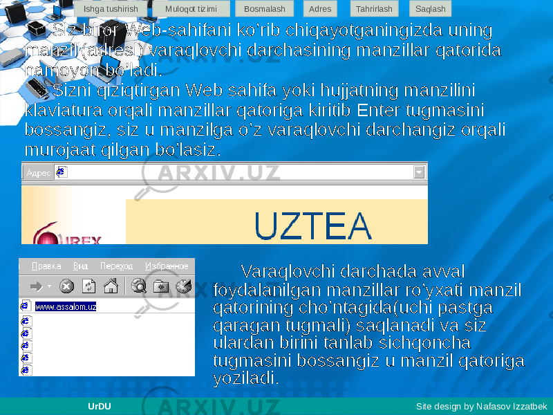 Siz biror Web-sahifani ko’rib chiqayotganingizda uning manzili(adresi) varaqlovchi darchasining manzillar qatorida namoyon bo’ladi. Sizni qiziqtirgan Web sahifa yoki hujjatning manzilini klaviatura orqali manzillar qatoriga kiritib Enter tugmasini bossangiz, siz u manzilga o’z varaqlovchi darchangiz orqali murojaat qilgan bo’lasiz. Varaqlovchi darchada avval foydalanilgan manzillar ro’yxati manzil qatorining cho’ntagida(uchi pastga qaragan tugmali) saqlanadi va siz ulardan birini tanlab sichqoncha tugmasini bossangiz u manzil qatoriga yoziladi.Ishga tushirish Muloqot tizimi Bosmalash Adres SaqlashTahrirlash UrDU Site design by Nafasov Izzatbek 