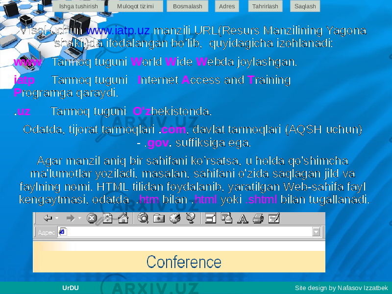 Misol uchun www.iatp.uz manzili URL(Resurs Manzilining Yagona shakli)da ifodalangan bo’lib, quyidagicha izohlanadi: www Tarmoq tuguni W orld W ide W ebda joylashgan. iatp Tarmoq tuguni I nternet A ccess and T raining P rogramga qaraydi. . uz Tarmoq tuguni O&#39;z bekistonda. Odatda, tijorat tarmoqlari . com , davlat tarmoqlari (AQSH uchun) - . gov . suffiksiga ega. Agar manzil aniq bir sahifani ko’rsatsa, u holda qo&#39;shimcha ma&#39;lumotlar yoziladi, masalan, sahifani o&#39;zida saqlagan jild va faylning nomi. HTML tilidan foydalanib, yaratilgan Web-sahifa fayl kengaytmasi, odatda . htm bilan . html yoki .shtml bilan tugallanadi.Ishga tushirish Muloqot tizimi Bosmalash Adres SaqlashTahrirlash UrDU Site design by Nafasov Izzatbek 