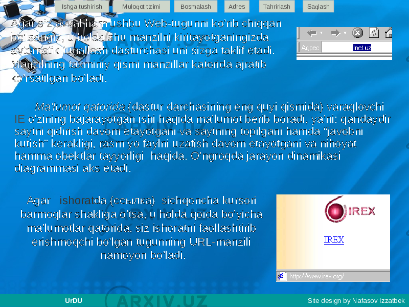 Agar siz avval ham ushbu Web-tugunni ko&#39;rib chiqqan bo&#39;lsangiz, u holda shu manzilni kiritayotganingizda avtomatik tugallash dasturchasi uni sizga taklif etadi. Manzilning taxminiy qismi manzillar katorida ajratib ko&#39;rsatilgan bo’ladi. Ma&#39;lumot qatorida (dastur darchasining eng quyi qismida) varaqlovchi IE o&#39;zining bajarayotgan ishi haqida ma&#39;lumot berib boradi, ya&#39;ni: qandaydir saytni qidirish davom etayotgani va saytning topilgani hamda “javobni kutish” kerakligi, rasm yo faylni uzatish davom etayotgani va nihoyat hamma obektlar tayyorligi haqida. O&#39;ngroqda jarayon dinamikasi diagrammasi aks etadi. Agar ishorat da (ссылка) sichqoncha kursori barmoqlar shakliga o&#39;tsa, u holda qoida bo&#39;yicha ma&#39;lumotlar qatorida, siz ishoratni faollashtirib erishmoqchi bo&#39;lgan tugunning URL-manzili namoyon bo&#39;ladi.Ishga tushirish Muloqot tizimi Bosmalash Adres SaqlashTahrirlash UrDU Site design by Nafasov Izzatbek 