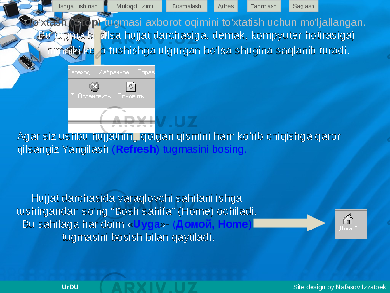 To&#39;xtash ( Stop ) tugmasi axborot oqimini to&#39;xtatish uchun mo&#39;ljallangan. Bu tugma bosilsa hujjat darchasiga, demak, kompyuter hotirasiga) nimaiki kelib tushishga ulgurgan bo&#39;lsa shugina saqlanib turadi. Agar siz ushbu hujjatning qolgan qismini ham ko&#39;rib chiqishga qaror qilsangiz Yangilash ( Refresh ) tugmasini bosing. Hujjat darchasida varaqlovchi sahifani ishga tushirgandan so&#39;ng “Bosh sahifa” (Home) ochiladi. Bu sahifaga har doim « Uyga »- ( Домой, Home ) tugmasini bosish bilan qaytiladi. Ishga tushirish Muloqot tizimi Bosmalash Adres SaqlashTahrirlash UrDU Site design by Nafasov Izzatbek 