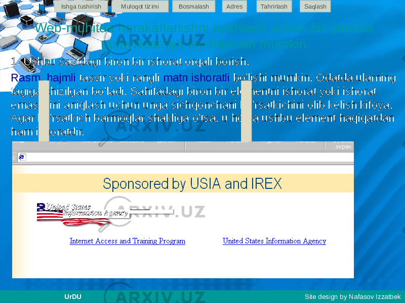 Web-muhitda harakatlanishni boshlash uchun bir qancha qulayliklardan foydalanish mumkin. 1. Ushbu saytdagi biron bir ishorat orqali borish. Rasm, hajmli tasvir yoki rangli matn ishoratli bo&#39;lishi mumkin. Odatda ularning tagiga chizilgan bo’ladi. Sahifadagi biron bir elementni ishorat yoki ishorat emasligini aniqlash uchun unga sichqonchani ko&#39;rsatkichini olib kelish kifoya. Agar ko&#39;rsatkich barmoqlar shakliga o&#39;tsa, u holda ushbu element haqiqatdan ham ishoratdir. Ishga tushirish Muloqot tizimi Bosmalash Adres SaqlashTahrirlash UrDU Site design by Nafasov Izzatbek 