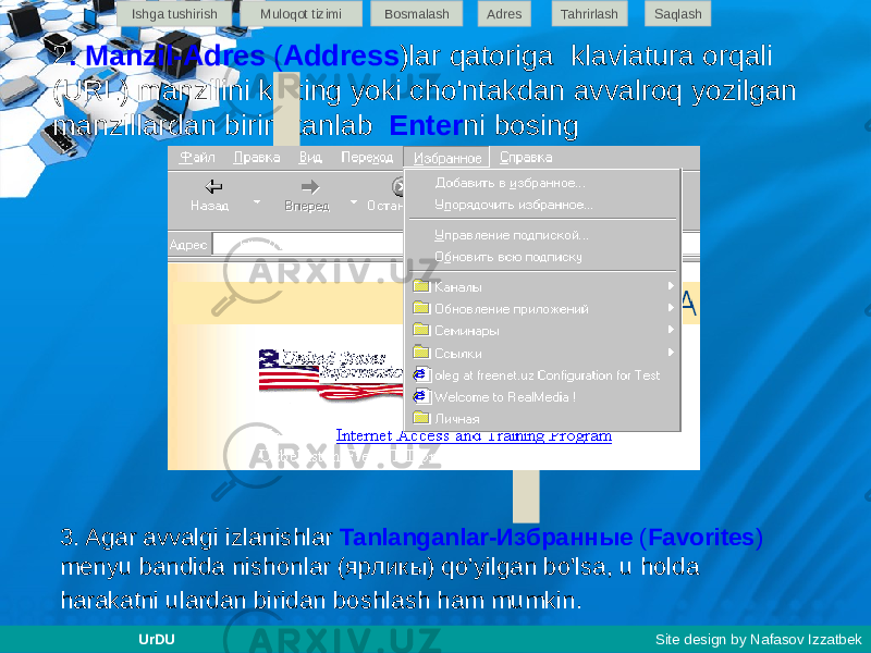 2 . Manzil-Adres ( Address )lar qatoriga klaviatura orqali (URL) manzilini kiriting yoki cho&#39;ntakdan avvalroq yozilgan manzillardan birini tanlab Enter ni bosing 3. Agar avvalgi izlanishlar Tanlanganlar-Избранные ( Favorites ) menyu bandida nishonlar (ярликы) qo’yilgan bo&#39;lsa, u holda harakatni ulardan biridan boshlash ham mumkin. Ishga tushirish Muloqot tizimi Bosmalash Adres SaqlashTahrirlash UrDU Site design by Nafasov Izzatbek 