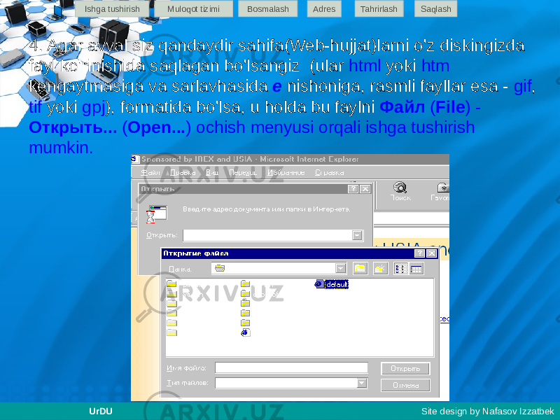 4. Agar avval siz qandaydir sahifa(Web-hujjat)larni o&#39;z diskingizda fayl ko&#39;rinishida saqlagan bo&#39;lsangiz (ular html yoki htm kengaytmasiga va sarlavhasida e nishoniga, rasmli fayllar esa - gif , tif yoki gpj ), formatida bo&#39;lsa, u holda bu faylni Файл ( File ) - Открыть... ( Open... ) ochish menyusi orqali ishga tushirish mumkin. Ishga tushirish Muloqot tizimi Bosmalash Adres SaqlashTahrirlash UrDU Site design by Nafasov Izzatbek 