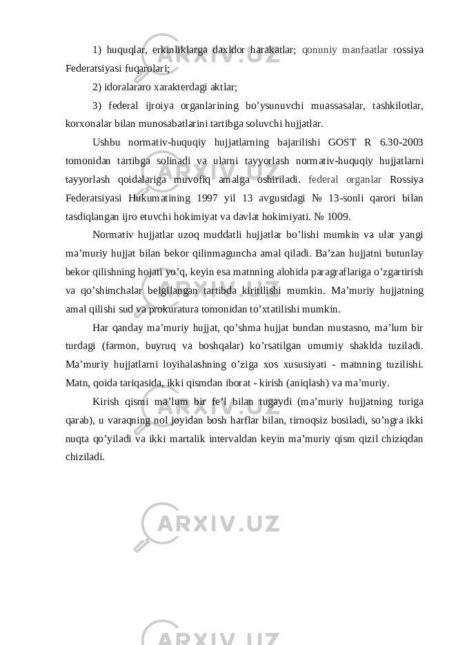 1) huquqlar, erkinliklarga daxldor harakatlar; qonuniy manfaatlar r ossiya Federatsiyasi fuqarolari; 2) idoralararo xarakterdagi aktlar; 3) federal ijroiya organlarining bo ’ ysunuvchi muassasalar , tashkilotlar , korxonalar bilan munosabatlarini tartibga soluvchi hujjatlar . Ushbu normativ - huquqiy hujjatlarning bajarilishi GOST R 6.30-2003 tomonidan tartibga solinadi va ularni tayyorlash normativ - huquqiy hujjatlarni tayyorlash qoidalariga muvofiq amalga oshiriladi . federal organlar Rossiya Federatsiyasi Hukumatining 1997 yil 13 avgustdagi № 13-sonli qarori bilan tasdiqlangan ijro etuvchi hokimiyat va davlat hokimiyati. № 1009. Normativ hujjatlar uzoq muddatli hujjatlar bo’lishi mumkin va ular yangi ma’muriy hujjat bilan bekor qilinmaguncha amal qiladi. Ba’zan hujjatni butunlay bekor qilishning hojati yo’q, keyin esa matnning alohida paragraflariga o’zgartirish va qo’shimchalar belgilangan tartibda kiritilishi mumkin. Ma’muriy hujjatning amal qilishi sud va prokuratura tomonidan to’xtatilishi mumkin. Har qanday ma’muriy hujjat, qo’shma hujjat bundan mustasno, ma’lum bir turdagi (farmon, buyruq va boshqalar) ko’rsatilgan umumiy shaklda tuziladi. Ma’muriy hujjatlarni loyihalashning o’ziga xos xususiyati - matnning tuzilishi. Matn, qoida tariqasida, ikki qismdan iborat - kirish (aniqlash) va ma’muriy. Kirish qismi ma’lum bir fe’l bilan tugaydi (ma’muriy hujjatning turiga qarab), u varaqning nol joyidan bosh harflar bilan, tirnoqsiz bosiladi, so’ngra ikki nuqta qo’yiladi va ikki martalik intervaldan keyin ma’muriy qism qizil chiziqdan chiziladi. 