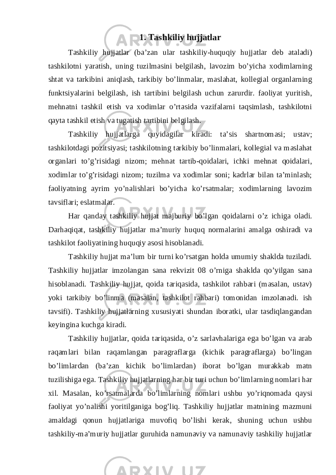 1. Tashkiliy hujjatlar Tashkiliy hujjatlar (ba’zan ular tashkiliy-huquqiy hujjatlar deb ataladi) tashkilotni yaratish, uning tuzilmasini belgilash, lavozim bo’yicha xodimlarning shtat va tarkibini aniqlash, tarkibiy bo’linmalar, maslahat, kollegial organlarning funktsiyalarini belgilash, ish tartibini belgilash uchun zarurdir. faoliyat yuritish, mehnatni tashkil etish va xodimlar o’rtasida vazifalarni taqsimlash, tashkilotni qayta tashkil etish va tugatish tartibini belgilash. Tashkiliy hujjatlarga quyidagilar kiradi: ta’sis shartnomasi; ustav; tashkilotdagi pozitsiyasi; tashkilotning tarkibiy bo’linmalari, kollegial va maslahat organlari to’g’risidagi nizom; mehnat tartib-qoidalari, ichki mehnat qoidalari, xodimlar to’g’risidagi nizom; tuzilma va xodimlar soni; kadrlar bilan ta’minlash; faoliyatning ayrim yo’nalishlari bo’yicha ko’rsatmalar; xodimlarning lavozim tavsiflari; eslatmalar. Har qanday tashkiliy hujjat majburiy bo’lgan qoidalarni o’z ichiga oladi. Darhaqiqat, tashkiliy hujjatlar ma’muriy huquq normalarini amalga oshiradi va tashkilot faoliyatining huquqiy asosi hisoblanadi. Tashkiliy hujjat ma’lum bir turni ko’rsatgan holda umumiy shaklda tuziladi. Tashkiliy hujjatlar imzolangan sana rekvizit 08 o’rniga shaklda qo’yilgan sana hisoblanadi. Tashkiliy hujjat, qoida tariqasida, tashkilot rahbari (masalan, ustav) yoki tarkibiy bo’linma (masalan, tashkilot rahbari) tomonidan imzolanadi. ish tavsifi). Tashkiliy hujjatlarning xususiyati shundan iboratki, ular tasdiqlangandan keyingina kuchga kiradi. Tashkiliy hujjatlar, qoida tariqasida, o’z sarlavhalariga ega bo’lgan va arab raqamlari bilan raqamlangan paragraflarga (kichik paragraflarga) bo’lingan bo’limlardan (ba’zan kichik bo’limlardan) iborat bo’lgan murakkab matn tuzilishiga ega. Tashkiliy hujjatlarning har bir turi uchun bo’limlarning nomlari har xil. Masalan, ko’rsatmalarda bo’limlarning nomlari ushbu yo’riqnomada qaysi faoliyat yo’nalishi yoritilganiga bog’liq. Tashkiliy hujjatlar matnining mazmuni amaldagi qonun hujjatlariga muvofiq bo’lishi kerak, shuning uchun ushbu tashkiliy-ma’muriy hujjatlar guruhida namunaviy va namunaviy tashkiliy hujjatlar 