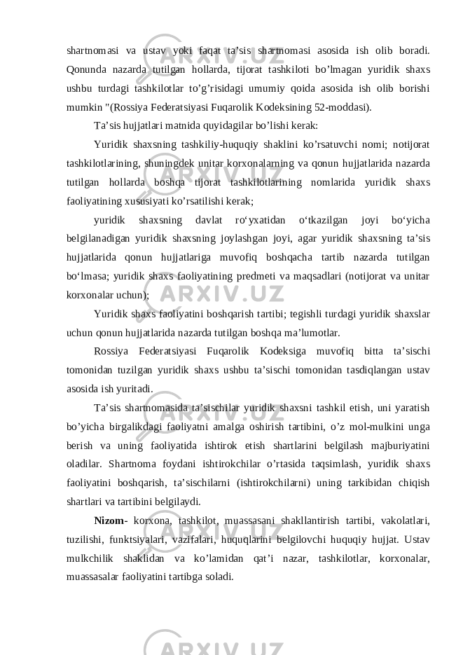 shartnomasi va ustav yoki faqat ta’sis shartnomasi asosida ish olib boradi. Qonunda nazarda tutilgan hollarda, tijorat tashkiloti bo’lmagan yuridik shaxs ushbu turdagi tashkilotlar to’g’risidagi umumiy qoida asosida ish olib borishi mumkin &#34;(Rossiya Federatsiyasi Fuqarolik Kodeksining 52-moddasi). Ta’sis hujjatlari matnida quyidagilar bo’lishi kerak: Yuridik shaxsning tashkiliy-huquqiy shaklini ko’rsatuvchi nomi; notijorat tashkilotlarining, shuningdek unitar korxonalarning va qonun hujjatlarida nazarda tutilgan hollarda boshqa tijorat tashkilotlarining nomlarida yuridik shaxs faoliyatining xususiyati ko’rsatilishi kerak; yuridik shaxsning davlat roʻyxatidan oʻtkazilgan joyi boʻyicha belgilanadigan yuridik shaxsning joylashgan joyi, agar yuridik shaxsning taʼsis hujjatlarida qonun hujjatlariga muvofiq boshqacha tartib nazarda tutilgan boʻlmasa; yuridik shaxs faoliyatining predmeti va maqsadlari (notijorat va unitar korxonalar uchun); Yuridik shaxs faoliyatini boshqarish tartibi; tegishli turdagi yuridik shaxslar uchun qonun hujjatlarida nazarda tutilgan boshqa ma’lumotlar. Rossiya Federatsiyasi Fuqarolik Kodeksiga muvofiq bitta ta’sischi tomonidan tuzilgan yuridik shaxs ushbu ta’sischi tomonidan tasdiqlangan ustav asosida ish yuritadi. Ta’sis shartnomasida ta’sischilar yuridik shaxsni tashkil etish, uni yaratish bo’yicha birgalikdagi faoliyatni amalga oshirish tartibini, o’z mol-mulkini unga berish va uning faoliyatida ishtirok etish shartlarini belgilash majburiyatini oladilar. Shartnoma foydani ishtirokchilar o’rtasida taqsimlash, yuridik shaxs faoliyatini boshqarish, ta’sischilarni (ishtirokchilarni) uning tarkibidan chiqish shartlari va tartibini belgilaydi. Nizom - korxona, tashkilot, muassasani shakllantirish tartibi, vakolatlari, tuzilishi, funktsiyalari, vazifalari, huquqlarini belgilovchi huquqiy hujjat. Ustav mulkchilik shaklidan va ko’lamidan qat’i nazar, tashkilotlar, korxonalar, muassasalar faoliyatini tartibga soladi. 