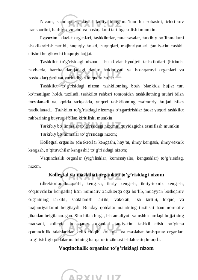 Nizom, shuningdek, davlat faoliyatining ma’lum bir sohasini, ichki suv transportini, harbiy xizmatni va boshqalarni tartibga solishi mumkin. Lavozim – davlat organlari, tashkilotlar, muassasalar, tarkibiy bo’linmalarni shakllantirish tartibi, huquqiy holati, huquqlari, majburiyatlari, faoliyatini tashkil etishni belgilovchi huquqiy hujjat. Tashkilot to’g’risidagi nizom - bu davlat byudjeti tashkilotlari (birinchi navbatda, barcha darajadagi davlat hokimiyati va boshqaruvi organlari va boshqalar) faoliyat yuritadigan huquqiy hujjat. Tashkilot to’g’risidagi nizom tashkilotning bosh blankida hujjat turi ko’rsatilgan holda tuziladi, tashkilot rahbari tomonidan tashkilotning muhri bilan imzolanadi va, qoida tariqasida, yuqori tashkilotning ma’muriy hujjati bilan tasdiqlanadi. Tashkilot to’g’risidagi nizomga o’zgartirishlar faqat yuqori tashkilot rahbarining buyrug’i bilan kiritilishi mumkin. Tarkibiy bo’linmalar to’g’risidagi nizomni quyidagicha tasniflash mumkin: Tarkibiy bo’linmalar to’g’risidagi nizom; Kollegial organlar (direktorlar kengashi, hay’at, ilmiy kengash, ilmiy-texnik kengash, o’qituvchilar kengashi) to’g’risidagi nizom; Vaqtinchalik organlar (yig’ilishlar, komissiyalar, kengashlar) to’g’risidagi nizom. Kollegial va maslahat organlari to’g’risidagi nizom (direktorlar kengashi, kengash, ilmiy kengash, ilmiy-texnik kengash, o’qituvchilar kengashi) ham normativ xarakterga ega bo’lib, muayyan boshqaruv organining tarkibi, shakllanish tartibi, vakolati, ish tartibi, huquq va majburiyatlarini belgilaydi. Bunday qoidalar matnining tuzilishi ham normativ jihatdan belgilanmagan. Shu bilan birga, ish amaliyoti va ushbu turdagi hujjatning maqsadi, kollegial boshqaruv organlari faoliyatini tashkil etish bo’yicha qonunchilik talablaridan kelib chiqib, kollegial va maslahat boshqaruv organlari to’g’risidagi qoidalar matnining barqaror tuzilmasi ishlab chiqilmoqda. Vaqtinchalik organlar to’g’risidagi nizom 