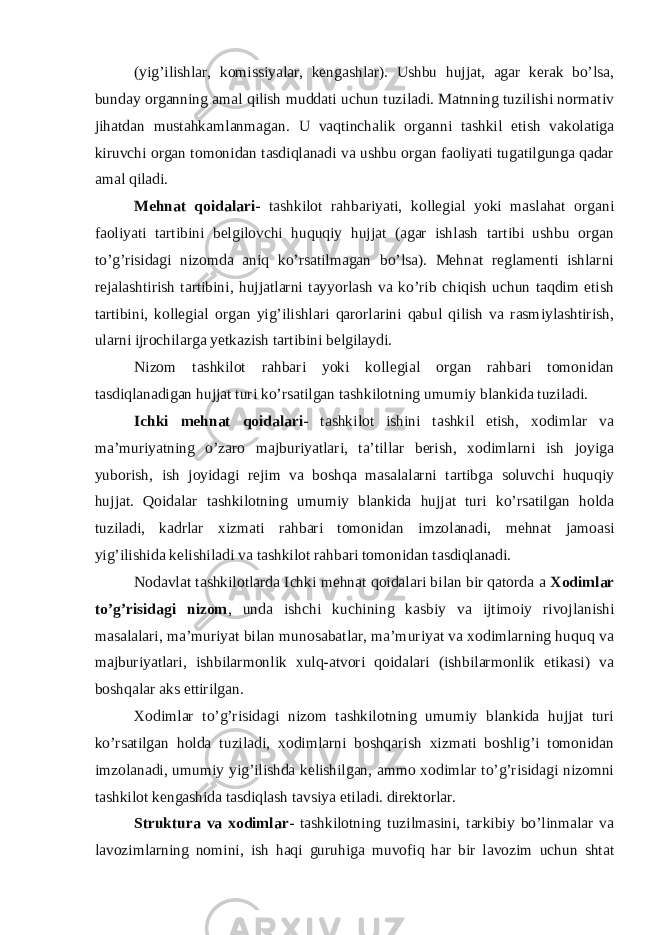 (yig’ilishlar, komissiyalar, kengashlar). Ushbu hujjat, agar kerak bo’lsa, bunday organning amal qilish muddati uchun tuziladi. Matnning tuzilishi normativ jihatdan mustahkamlanmagan. U vaqtinchalik organni tashkil etish vakolatiga kiruvchi organ tomonidan tasdiqlanadi va ushbu organ faoliyati tugatilgunga qadar amal qiladi. Mehnat qoidalari - tashkilot rahbariyati, kollegial yoki maslahat organi faoliyati tartibini belgilovchi huquqiy hujjat (agar ishlash tartibi ushbu organ to’g’risidagi nizomda aniq ko’rsatilmagan bo’lsa). Mehnat reglamenti ishlarni rejalashtirish tartibini, hujjatlarni tayyorlash va ko’rib chiqish uchun taqdim etish tartibini, kollegial organ yig’ilishlari qarorlarini qabul qilish va rasmiylashtirish, ularni ijrochilarga yetkazish tartibini belgilaydi. Nizom tashkilot rahbari yoki kollegial organ rahbari tomonidan tasdiqlanadigan hujjat turi ko’rsatilgan tashkilotning umumiy blankida tuziladi. Ichki mehnat qoidalari - tashkilot ishini tashkil etish, xodimlar va ma’muriyatning o’zaro majburiyatlari, ta’tillar berish, xodimlarni ish joyiga yuborish, ish joyidagi rejim va boshqa masalalarni tartibga soluvchi huquqiy hujjat. Qoidalar tashkilotning umumiy blankida hujjat turi ko’rsatilgan holda tuziladi, kadrlar xizmati rahbari tomonidan imzolanadi, mehnat jamoasi yig’ilishida kelishiladi va tashkilot rahbari tomonidan tasdiqlanadi. Nodavlat tashkilotlarda Ichki mehnat qoidalari bilan bir qatorda a Xodimlar to’g’risidagi nizom , unda ishchi kuchining kasbiy va ijtimoiy rivojlanishi masalalari, ma’muriyat bilan munosabatlar, ma’muriyat va xodimlarning huquq va majburiyatlari, ishbilarmonlik xulq-atvori qoidalari (ishbilarmonlik etikasi) va boshqalar aks ettirilgan. Xodimlar to’g’risidagi nizom tashkilotning umumiy blankida hujjat turi ko’rsatilgan holda tuziladi, xodimlarni boshqarish xizmati boshlig’i tomonidan imzolanadi, umumiy yig’ilishda kelishilgan, ammo xodimlar to’g’risidagi nizomni tashkilot kengashida tasdiqlash tavsiya etiladi. direktorlar. Struktura va xodimlar - tashkilotning tuzilmasini, tarkibiy bo’linmalar va lavozimlarning nomini, ish haqi guruhiga muvofiq har bir lavozim uchun shtat 